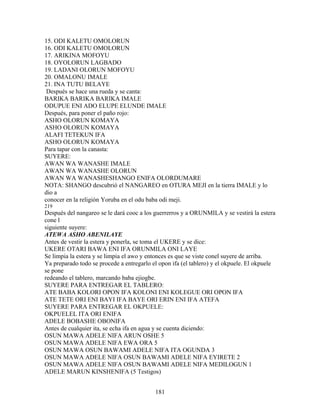 15. ODI KALETU OMOLORUN
16. ODI KALETU OMOLORUN
17. ARIKINA MOFOYU
18. OYOLORUN LAGBADO
19. LADANI OLORUN MOFOYU
20. OMALONU IMALE
21. INA TUTU BELAYE
Después se hace una rueda y se canta:
BARIKA BARIKA BARIKA IMALE
ODUPUE ENI ADO ELUPE ELUNDE IMALE
Después, para poner el paño rojo:
ASHO OLORUN KOMAYA
ASHO OLORUN KOMAYA
ALAFI TETEKUN IFA
ASHO OLORUN KOMAYA
Para tapar con la canasta:
SUYERE:
AWAN WA WANASHE IMALE
AWAN WA WANASHE OLORUN
AWAN WA WANASHESHANGO ENIFA OLORDUMARE
NOTA: SHANGO descubrió el NANGAREO en OTURA MEJI en la tierra IMALE y lo
dio a
conocer en la religión Yoruba en el odu baba odi meji.
219
Después del nangareo se le dará cooc a los guerrerros y a ORUNMILA y se vestirá la estera
cone l
siguiente suyere:
ATEWA ASHO ABENILAYE
Antes de vestir la estera y ponerla, se toma el UKERE y se dice:
UKERE OTARI BAWA ENI IFA ORUNMILA ONI LAYE
Se limpia la estera y se limpia el awo y entonces es que se viste conel suyere de arriba.
Ya preparado todo se procede a entregarlo el opon ifa (el tablero) y el okpuele. El okpuele
se pone
redeando el tablero, marcando baba ejiogbe.
SUYERE PARA ENTREGAR EL TABLERO:
ATE BABA KOLORI OPON IFA KOLONI ENI KOLEGUE ORI OPON IFA
ATE TETE ORI ENI BAYI IFA BAYE ORI ERIN ENI IFA ATEFA
SUYERE PARA ENTREGAR EL OKPUELE:
OKPUELEL ITA ORI ENIFA
ADELE BOBASHE OBONIFA
Antes de cualquier ita, se echa ifa en agua y se cuenta diciendo:
OSUN MAWA ADELE NIFA ARUN OSHE 5
OSUN MAWA ADELE NIFA EWA ORA 5
OSUN MAWA OSUN BAWAMI ADELE NIFA ITA OGUNDA 3
OSUN MAWA ADELE NIFA OSUN BAWAMI ADELE NIFA EYIRETE 2
OSUN MAWA ADELE NIFA OSUN BAWAMI ADELE NIFA MEDILOGUN 1
ADELE MARUN KINSHENIFA (5 Testigos)
181
 