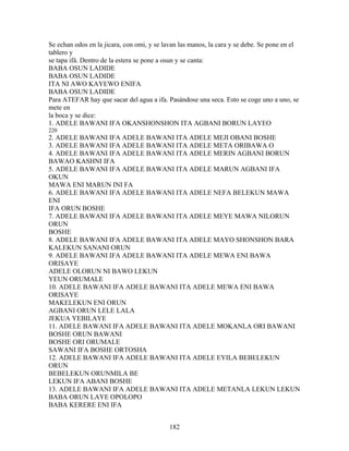 Se echan odos en la jicara, con omi, y se lavan las manos, la cara y se debe. Se pone en el
tablero y
se tapa ifá. Dentro de la estera se pone a osun y se canta:
BABA OSUN LADIDE
BABA OSUN LADIDE
ITA NI AWO KAYEWO ENIFA
BABA OSUN LADIDE
Para ATEFAR hay que sacar del agua a ifa. Pasándose una seca. Esto se coge uno a uno, se
mete en
la boca y se dice:
1. ADELE BAWANI IFA OKANSHONSHON ITA AGBANI BORUN LAYEO
220
2. ADELE BAWANI IFA ADELE BAWANI ITA ADELE MEJI OBANI BOSHE
3. ADELE BAWANI IFA ADELE BAWANI ITA ADELE META ORIBAWA O
4. ADELE BAWANI IFA ADELE BAWANI ITA ADELE MERIN AGBANI BORUN
BAWAO KASHNI IFA
5. ADELE BAWANI IFA ADELE BAWANI ITA ADELE MARUN AGBANI IFA
OKUN
MAWA ENI MARUN INI FA
6. ADELE BAWANI IFA ADELE BAWANI ITA ADELE NEFA BELEKUN MAWA
ENI
IFA ORUN BOSHE
7. ADELE BAWANI IFA ADELE BAWANI ITA ADELE MEYE MAWA NILORUN
ORUN
BOSHE
8. ADELE BAWANI IFA ADELE BAWANI ITA ADELE MAYO SHONSHON BARA
KALEKUN SANANI ORUN
9. ADELE BAWANI IFA ADELE BAWANI ITA ADELE MEWA ENI BAWA
ORISAYE
ADELE OLORUN NI BAWO LEKUN
YEUN ORUMALE
10. ADELE BAWANI IFA ADELE BAWANI ITA ADELE MEWA ENI BAWA
ORISAYE
MAKELEKUN ENI ORUN
AGBANI ORUN LELE LALA
JEKUA YEBILAYE
11. ADELE BAWANI IFA ADELE BAWANI ITA ADELE MOKANLA ORI BAWANI
BOSHE ORUN BAWANI
BOSHE ORI ORUMALE
SAWANI IFA BOSHE ORTOSHA
12. ADELE BAWANI IFA ADELE BAWANI ITA ADELE EYILA BEBELEKUN
ORUN
BEBELEKUN ORUNMILA BE
LEKUN IFA ABANI BOSHE
13. ADELE BAWANI IFA ADELE BAWANI ITA ADELE METANLA LEKUN LEKUN
BABA ORUN LAYE OPOLOPO
BABA KERERE ENI IFA
182
 