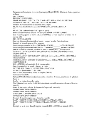 Temprano en la mañana, el awo se limpia con el KASHEORO delante de elegba y después
se lleva
para el tablero.
REZO DEL KASHEORO
EBO KASHEORO EBO ITA, IYA IYANLA ENI BABALAWO KASHEORO
OLORDUMARE EBO LAGUEMI EBO IFA KASHEORO
Después de rezado es que se le echa el ashe y agua.
REZO: KASHEORO ENIFA ASHE ONI BABALAWO IYA IYANLA
222
REZO: OMI LEKOKO TITIEDO (para el agua)
Entonces se limpian los awoses con elsuyere: EBO KAFELERI KASHU
Con el cuarto papelito se marca OJUANI SHOBE y se reza. Después se limpia con el
suyere: ORI
IKA ESHU ALA BORI.
Con este último se limpian todo el muno y va para la calle. Parte izquierda.
Después se procede a sacar el ire u osobo.
Cuando se pregunta ire se dice: ORUNMILA IFA IRE_______ AGBANI BOSHE
Cuando se pregunta osobo: ORUNMILA IFA ONIRE________ AGBANI BOSHE
NOTA: cuando se va atefar, después de decir IFAREO OLUO, se debe decir:
ASHE BELOGUN OLUWO IFA GUEGUE Coro: AGBALANIFA ORUNMILA
AGBANIBOSHE
ASHE BELOGUN OYUBONA IFA GUEGUE Coro: AGBALANIFA ORUNMILA
AGBANIBOSHE
ASHE BELOGUN GBOGBO IFA GUEGUE coro: AGBALANIFA ORUNMILA
AGBANIBOSHE
IYO NI MERIN (el cuarto día de la consagración)
Con el agua del río se lava la cabeza y se canta:
SUYERE: ENI OLORUN LANWE TEFA NI ODARA
LANWE AWO MARI EYUBE LERI
Esto se hace presentado el alawo al sol ( OLORUN)
Comida de OLOFIN:
Se hace OBIRIKITI (círculo) con cascarilla y manteca de cacao, en el medo de igbodun
frente a
folofin y se pintan dentro los mejis.
Si el ifá es de iroso umbo, el obirikiti, además de cascarilla y manteca de caco, lleva un
osun de
irawo de los cuatro colores. Se lleva a olofin para allí, cantando:
OFOYUN BOGDUN ORIREO
OFOYUN BOGDUN ORIREO
AWO OMA FUYU BOGDUN ENIFA
OFOYUN BOGDUN ORIREO
Después de puesto se procede a llamarlo, rezando:
BABA FOLOFIN BABA FOGBAE ODUPUE AYABA OLORUN
BABA FOLOFIN BABA YIYOKO AYABA OLORN IBA LERI OBA
223
Después se le da coco dándole cuenta, buscando IRE u OSOBO, y sacando ODU.
184
 