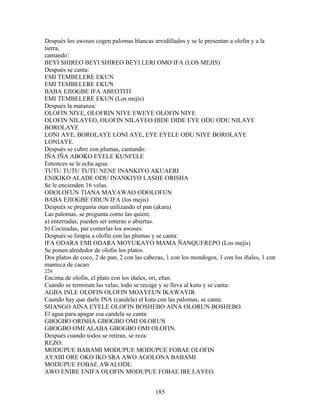 Después los awoses cogen palomas blancas arrodillados y se le presentan a olofin y a la
tierra,
cantando:
BEYI SHIREO BEYI SHIREO BEYI LERI OMO IFA (LOS MEJIS)
Después se canta:
EMI TEMBELERE EKUN
EMI TEMBELERE EKUN
BABA EJIOGBE IFA ABEOTITI
EMI TEMBELERE EKUN (Los mejis)
Después la matanza:
OLOFIN NIYE, OLOFRIN NIYE EWEYE OLOFIN NIYE
OLOFIN NILAYEO, OLOFIN NILAYEO DIDE DIDE EYE ODU ODU NILAYE
BOROLAYE
LONI AYE, BOROLAYE LONI AYE, EYE EYELE ODU NIYE BOROLAYE
LONIAYE.
Después se cubre con plumas, cantando:
IÑA IÑA ABOKO EYELE KUNFELE
Entonces se le echa agua:
TUTU TUTU TUTU NENE INANKIYO AKUAERI
ENIKIKO ALADE ODU INANKIYO LASHE ORISHA
Se le encienden 16 velas.
ODOLOFUN TIANA MAYAWAO ODOLOFUN
BABA EJIOGBE ODUN IFA (los mejis)
Después se pregunta otan utilizando el pan (akara)
Las palomas, se pregunta como las quiere.
a) enterradas, pueden ser enteras o abiertas.
b) Cocinadas, par comerlas los awoses.
Después se limpia a olofin con las plumas y se canta:
IFA ODARA EMI ODARA MOYUKAYO MAMA ÑANQUEREPO (Los mejis)
Se ponen alrededor de olofin los platos.
Dos platos de coco, 2 de pan, 2 con las cabezas, 1 con los mondogos, 1 con los iñales, 1 con
manteca de cacao.
224
Encima de olofin, el plato con los iñales, ori, efun.
Cuando se terminan las velas, todo se recoge y se lleva al kutu y se canta:
AGBA INLE OLOFIN OLOFIN MOAYEUN IKAWAYIR
Caundo hay que darle INA (candela) al kutu con las palomas, se canta:
SHANGO AINA EYELE OLOFIN BOSHEBO AINA OLORUN BOSHEBO.
El agua para apagar esa candela se canta:
GBOGBO ORISHA GBOGBO OMI OLORUN
GBOGBO OMI ALABA GBOGBO OMI OLOFIN.
Después cuando todos se retiran, se reza:
REZO:
MODUPUE BABAMI MODUPUE MODUPUE FOBAE OLOFIN
AYABI ORE OKO IKO SRA AWO AGOLONA BABAMI
MODUPUE FOBAE AWALODE.
AWO ENIRE ENIFA OLOFIN MODUPUE FOBAE IRE LAYEO.
185
 