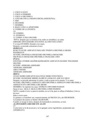1. COCO A EGUN
2. COCO A ONIBODE
3. COCO A ORUNMILA
4. ATEFAR CON LA MANO CHICHA (ODUDUWA)
5. EBO
6. DESARME
7. SIEMBRA
8. BAILE CON LA APERTERBI
9. CIERRE DE LA PUERTA
226
10. COMIDA
11. ENTREGA
12. COMIA A INLE OGUERE
NOTA: después que se termina el ita, todos se arrodillan y se canta:
GBOGBO AWO GOGORE IYO IYOYE ALAWO NITA ENIFA
Y se toca OYAMINI, llmando a los mejis.
Después, se procede a desarmar al awo.
OGBEGAN:
KUKUTE KUDU ADIFAFUN MALADE TINSHYA ORUNMILA OBARA
BANIREGUN
SUYERE: OSUPUKUA OSUKUERE ORUNMILA OSUKUERE
OSUPUKUA OSUKUERE ORUNMILA OSUKUERE AWO
IÑAFA:
OTEYEKU OYIRIBI ABAÑIRI KOSHAROTE ADIFAFUN OLOSHE TINLOSODE
OGUERE
SUYERE: ADERABA ADERABO
ADERABA ADERABO
AIRA UNSODE
ADERABA ADERABO
IROFA:
AYALU KORO ADIFAFUN EJA EYELE DEBO YENI EWEFA
SUYERE: OLOGOSHE BIRIRE OLORUN LAFIKAYE ADE ELE ERLO
Después, se procede adesarmar el cuarto y todo se pone en la canasta. Y se canta:
SUYERE: ORUNMILA ASHEGUN AWO ORUNMILA ASHEGUN OMO ORUNMILA
ASHEGUN OTA ORUNMILA IRE IREMU
SIEMBRA: Se reparten los cujes: OTOKUN AWO OMO PASHAN
Sacar el awo: AKALA AKALA ORUNMILA OMO MABINO
NOTA: cuando el awo va para la siembra, no se le da, pues se afloja el babalawo. Esto es
de iroso
kaku e ewori orote.
La guataca y el machete son, respectivamente, de OKANA SA y de ODI ROSON.
Los pedazos de jicaras se llaman AKARAGBE.
Cuando se recoge la tierra, después de terminada la ceremonia, se reza:
ALAWO IGBOFA OKUERE IFE ALAYE
227
A esta tierra se le da un jio-jio y se le agregan varios ingredientes, preparando una
ATEMOLETA
187
 