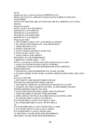 del ifa.
Después de esto, se cierra la puerta de IGBODUN de ifa.
REZO: OSA KULEYA ADIFAFUN ILEKUN KAFUN BIRILE IFAWI OUN
AÑAÑARIBO
YEYIO AUN ORI FISILABE AUN ORI FISILABE IFA. MOREIN LAYE ATEFA
ODARA.
Presentar la jicotea:
REZO: AYAPA AUN BALOBEYE
MOFINKAYA AUN SHOJUN
MOFINKAYA AUN SHOJUN
INI BAKUO AUN KOGUMINI
MOFINKAYA AUN SHOJUN
Después, por orden:
1. EMI TEMBELE EKUN, ETC. (LOS MEJIS) LLAMADA
2. IFA ODARA EMI ODARA ETC. (LOS MEJIS) REZO
3. ARIKO MANIGUA ETC.
4. OYEKU YEKURE ETC.
5. OYETU MAKUO OLORUN LATIKU ETC.
6. EWE INA IKU LOWA...ETC.
7. AGBA LORUN AGBA BORUN
ORUNMILA IFA OKANSHONSHON
8. MONI OLA ASEHE LEBO...... ETC.
NOTA: si se trata de un atefa de iroso umbo, después de esto se canta:
1- AGBA IFA OYONILEO IGBA EMI ILE WADOKO
2- GOBOGBO AYENI EWAWO ISHEREKUSHE DAYE OMONIFA
ISHEKUSHEDAYE
3- EWAWO IFA AWO KI BORINSHE IFA ALADE ALASHE
4- ELEGBA ABISHE WARA WARA, ELEGBA ABISHE WARA WARA. OKU ESHU
LOLE
Baile de la APETEBI
1. OFEYEKETE LOBI SERAWO ERIKI LOWASE
OFEYEKETE LOBI SERAWO ERIKI LOWASE
2. OFEYEKETE LOMIO IFA ALAWO ERILILABASHE IFA ALAWO
3. ELEKETE ENI AWO, ELEKETE ENI AWO, ALADO KOMEYAWAWO
SHIMINI SHIMINI ILEKETE ENI AWO
4. ELEGUEDE MENI ORUNMILA BOBA AKUTO SERAWO
5. YOKO BIO BOBI AYARAWO YODO BIO BOBI
6. ERIKI AMYELE KUNFELE IFA ERIKI MAYELE KUNFELE AWO
7. IFA OUNSO ORULA AFETU EYE ORULA
IFA OUNSO ORULA AFETU EYE ORULA AWO
8. IFA OUMAMBO ORULA LOYU WEWE ORULA
228
IFA OUMAMBO ORULA LOYU WEWE ORULA AWO
9. IFA OUNKO ORULA LAKA LAKA LAWOSI
IFA OUNKO ORULA LAKA LAWOSI AWO
10. ORUNMILA ALADE BABA IKIN MOFORIBALE
ORUNMILA ALADE BABA IKIN MOFORIBALE
188
 