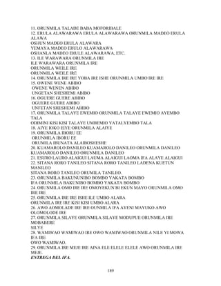 11. ORUNMILA TALADE BABA MOFORIBALE
12. ERULA ALAWARAWA ERULA ALAWARAWA ORUNMILA MADEO ERULA
ALAWA
OSHUN MADEO ERULA ALAWARA
YEMAYA MADEO ERULO ALAWARAWA
OSHANLA MADEO ERULE ALAWARAWA, ETC.
13. ILE WARAWARA ORUNMILA IRE
ILE WARAWARA ORUNMILA IRE
ORUNMILA WEILE IRE
ORUNMILA WEILE IRE
14. ORUNMILA IRE IRE YOBA IRE ISHE ORUNMILA UMBO IRE IRE
15. OWENE WENE ABIBO
OWENE WENEN ABIBO
UNGETAN SHESHEMI ABIBO
16. OGUERE GUERE ABIBO
OGUERE GUERE ABIBO
UNFETAN SHESHEMI ABIBO
17. ORUNMILA TALAYE EWEMIO ORUNMILA TALAYE EWEMIO AYEMBO
TALA
ODIMINI KISI KISI TALAYE UMBEMIO YATALYEMBO TALA
18. AIYE IOKO EIYE ORUNMILA ALAIYE
19. ORUNMILA IBORU EE
ORUNMILA IBORU EE
ORUMILA IBUNATA ALAIBOSHESHE
20. KUAMAROLO DANILEO KUAMAROLO DANILEO ORUNMILA DANILEO
KUAMAROLO DANILEO ORUNMILA DANILEO
21. ESURO LAURO ALAIGUI LAUMA ALAIGUI LAOMA IFA ALAYE ALAIGUI
22. SITANA RORO TANILEO SITANA RORO TANILEO LADENA KUETUN
MANILEO
SITANA RORO TANILEO ORUMILA TANILEO.
23. ORUNMILA BAKUNUNIBO BOMBO YAKATA BOMBO
IFA ORUNMILA BAKUNIBO BOMBO YAKATA BOMBO
24. ORUNMILA OMO IRE IRE OMOYEKUN BI EKUN MAYO ORUNMILA OMO
IRE IRE
25. ORUNMILA IRE IRE ISHE ILE UMBO ALARA
ORUNMILA IRE IRE KISI KISI UMBO ALARA
26. AWO AOMOLADE IRE IRE OUNMILA IFA AYENI MAYUKO AWO
OLOMOLODE IRE
27. ORUNMILA SILAYE ORUNMILA SILAYE MODUPUE ORUNMILA IRE
MOBABERE
SILYE
28. WAMIWAO WAMIWAO IRE OWO WAMIWAO ORUNMILA NILE YI MOWA
IFA IRE
OWO WAMIWAO.
29. ORUNMILA IRE MEJE IRE AINA ELE ELELE ELELE AWO ORUNMILA IRE
MEJE.
ENTREGA DEL IFA.
189
 