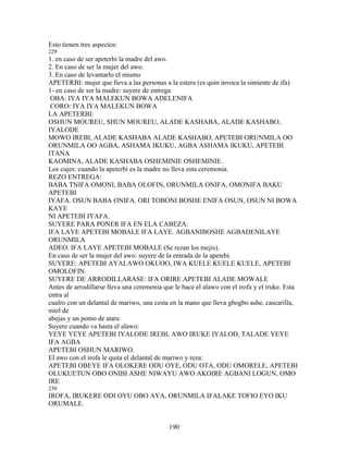Esto tienen tres aspectos:
229
1. en caso de ser apeterbi la madre del awo.
2. En caso de ser la mujer del awo.
3. En caso de levantarlo el mismo
APETERBI: mujer que lleva a las personas a la estera (es quin invoca la simiente de ifa)
1- en caso de ser la madre: suyere de entrega
OBA: IYA IYA MALEKUN BOWA ADELENIFA
CORO: IYA IYA MALEKUN BOWA
LA APETERBI:
OSHUN MOUREU, SHUN MOUREU, ALADE KASHABA, ALADE KASHABO,
IYALODE
MOWO IREBI, ALADE KASHABA ALADE KASHABO, APETEBI ORUNMILA OO
ORUNMILA OO AGBA, ASHAMA IKUKU, AGBA ASHAMA IKUKU, APETEBI
ITANA
KAOMINA, ALADE KASHABA OSHEMINIE OSHEMINIE.
Los cujes: cuando la apeterbi es la madre no lleva esta ceremonia.
REZO ENTREGA:
BABA TNIFA OMONI, BABA OLOFIN, ORUNMILA ONIFA, OMONIFA BAKU
APETEBI
IYAFA. OSUN BABA ONIFA. ORI TOBONI BOSHE ENIFA OSUN, OSUN NI BOWA
KAYE
NI APETEBI IYAFA.
SUYERE PARA PONER IFA EN ELA CABEZA:
IFA LAYE APETEBI MOBALE IFA LAYE. AGBANIBOSHE AGBADENILAYE
ORUNMILA
ADEO. IFA LAYE APETEBI MOBALE (Se rezan los mejis).
En caso de ser la mujer del awo: suyere de la entrada de la apetebi.
SUYERE: APETEBI AYALAWO OKUOO, IWA KUELE KUELE KUELE, APETEBI
OMOLOFIN.
SUYERE DE ARRODILLARASE: IFA ORIRE APETEBI ALADE MOWALE
Antes de arrodillarse lleva una ceremonia que le hace el alawo con el irofa y el iruke. Esta
entra al
cualro con un delantal de mariwo, una cesta en la mano que lleva gbogbo ashe, cascarilla,
miel de
abejas y un pomo de atare.
Suyere cuando va hasta el alawo:
YEYE YEYE APETEBI IYALODE IREBI, AWO IRUKE IYALOD, TALADE YEYE
IFA AGBA
APETEBI OSHUN MARIWO.
El awo con el irofa le quita el delantal de mariwo y reza:
APETEBI OBEYE IFA OLOKERE ODU OYE, ODU OTA, ODU OMORELE, APETEBI
OLUKUETUN OBO ONIBI ASHE NIWAYU AWO AKOIRE AGBANI LOGUN, OMO
IRE
230
IROFA, IRUKERE ODI OYU OBO AYA, ORUNMILA IFALAKE TOFIO EYO IKU
ORUMALE.
190
 