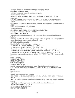 Los cujes: después de la ceremonia se rompen los cujes y se reza:
ODANIKO KUNAMATORE
Los De la entrega y el suyere de la cabeza son iguales.
En caso de ser el mismo.
REZO: IFA AGBONIBOSHE ADELE EKUN ADELE NILARA AGBANI IFA
OMONIFA
BAWAO ASHEBELORUN ORUNMILA IFA LAYE OLORUN AWO LAYEBI IFA
LADEO,
ORUNMILA LELEKUN ENIFA OLOFIN, AGBANI IFA LELEKUN ENIFA OLORUN
OMO
OTOROBOKUN BABA YEKUN ORUN.
Suyere al levantarlo:
ORUNMILA BAWANI IFA BELEKUN OMONIFA LAYEO
Después, se continua con el canto de OSUN.
CEREMONIA DEL KUTUN.
La eleguede se le pintan los 16 mejis. Esta va al kutun con la comida de los platos que
bailan las
apeterbi y un pedazo de comida de los platos que bailan las apeterbi y un pedazo de ilekan.
Entonces los awoses, en procesión, van hacia el kutun.
SUYERE: adifa ishere shire ifa
Se mata el gallo, cantándole a ogun e inle oguere.
1- LAYE LAYE LAGBA LAYE LAYE LAFISI
2- OKO BI AYE ALAGUERE AFEFE IKU OKO BI AYE
Después se tapa el kutun con el gallo dentro y se le pone a ogun encima y se reza:
AWANA KORI KORI ORUMALE NI AGBA OLOFI, IFA ODARA NI SHANGO
AWANA KORI LAYE NIODARA SHANGO OABALAYE AWANA KORI KORI
Entonces se coge agua de coco y en su defecto, OMI TUTO, ORI y OTI, y se van lavando
las
manos y se canta:
ENI BAWA LAÑIREO
ENI BAWA LAÑIREO
OMI ÑAÑIRE OGUN
ENI BAWA LAÑIREO
Después que todos se lavan las manos, se virá el contenido sobre ogun y se reza:
BABA IWORI BOFUMBO ABEYENI IFA. OGUN ALAGUEDEO OMO ORINIFA
OGUN
ALAGUEDEO.
231
Después se comienza a retirar, cantando:
ELUGUERE KOKO ELUGUERE LONA AWANA AWANA KORI KORI LUGUERE
KOKO
NOTA; la cazuela que queda con las hierbas después de los 7 días debe bañarse el alawo y
se le da
un pollón y una paloma, y todo se envuelve en tela azul. Y se lleva al mar.
EWE NILEO MALAWA OLOKUN
EWE NILEO MALAWA OLOKUN
ENIFA PAGBA FOLOKUN
191
 