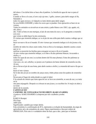 del alawo. Con dicha letra se hace ebo el padrino. La botella de agua de mar es para el
omiro.
Cuando se lleva a la casa, el awo coje eja tuto, 1 gallo, carnero, para darle sangre al ifa,
llamando a
todos los egun awoses y el okpuele se mete dentro para darle sangre.
Se reza BABA EJIOGBE y todos los rezos que se puedan. Esta operación se hace en un
viernes.
Todos los animales se envuelven en una estera y paño blanco con: EKU, eja, agado, oti,
oñi, efun y
eko. Todo se bota en una manigua, al pie de una mata de coco y se le pregunta a orunmila
con coco
que vernes se debe hacer la otra ceremonia.
El viernes que orunmila indique, se va al pie de una ceiba para darle cuenta a sahngo que se
va a
hacer un nuevo ifa en el mundo. El otro viernes que orunmila indique se le da jicotea a ifa,
en
nombre de todos los oluos osain otoku. Esta se lleva a la manigua, dándole cuenta a osain
que se va
autilizar su posición las hierbas para consagrar un nuevo ifa en el mundo.
Al otro viernes que orunmila indique, se le dan a ifa dos palomas blancas, invocando a
olofin y a
todos los egun de ara onu ( se ecchan dentro del ifa unas plumas). Estas dos palomas se
cocinan con
vino seco, ori, sal, cebolla y se ponen con 4 pedazos de ñame delante de orunmila ese día.
Al otro
día se llevan al pie de una loma, para darle cuenta a olofin y a orunmila del nuevo ifa que se
va a
hacer el otro viernes.
Se le dan dos jio-jio en nombre de yanya orun y baba yekun orun (los padres de orunmila)
y se
llevan para el lugar de onika donde se cogió el añari.
E la cazuela de omiero que tiene agua de coc se lava ese orunmila, se saca de esa y se mete
en la
otra para enjuagarlo. Después se colocan en una jicara y se escriben los 16 mejis en añari y
se rezan
dentro de la cazuela.
CAPITULO XIV
CAMINHO DE CONSAGRAÇÃO DO OBEFU (KAKUANARDO)
A palavra KAKUANARDO é composta por três vocábulos yoruba:
235
KAKUA Romper
INA fogo
ADO atrás
Significando: candela que rompe detrás.
Esta cerimônia é a confirmação do IFA, representa a evolução da humanidade, da etapa de
agricultores até a de comedores de carne. Ogun experimentou a faca por ordem de
OSOGUIAN, Pois este é o verdadeiro dono da faca, que a deu , para que os homens
195
 
