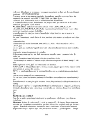 podessem defenderem-se no mundo e conseguir seu sustento na dura luta da vida, luta pela
existência ( OWONRIN IROSUN ).
É um erro pensar-se que esta cerimônia é a libertação do padrinho, pois estes laços são
indestrutíveis, como diz o odu IRETE OGUNDA, que é Odu desta
cerimonia, pois até depois de morto o afilhado depende do padrinho.
A faca não reconhece dono, pois mata até seu próprio dono, por isto se lhe dá de comer
junto com igui oguede e com obatala.
No juramento da faca interveem vários Orixás, como: OSOGUIAN, SANGO
OBAKOLABA, ORUNMILA, OGUN, En el juramento del obe intervienen varios oshas,
como son: osagriñan, shango obakolaba,
orunmila, ogun, iya mayekun (que es la dueña del primer joro joro que se abre en la
ceremonia de
ibu losa. Esta es tuerta y es la dueña de irete juan juan, pero alcanza su poder en otura tiku,
en la
tierra monñaña).
El babalawo que muere sin tener KAKUANARDO pasa a ser de la corte de ENIMA
ORUN, que
son los egun que orun tiene vagando enla tierra y lleva muchas ceremonias para liberarlos.
Estas
ceremonias las explicaremos en otro estudio.
Si diremos ene esta que hay que darle una paloma todos los meses y una mini mini ile
olofin ayo
ogunda (misa cantada en la iglesia), todos los meses hasta el año.
Debemos explicar también la diferencia que existe entre la palabra JORO-JORO y KUTU,
pues
ambas significan huevo, pero sus definiciones son distintas.
JORO-JORO; es el hueco hecho por sí mismo, es decir, agujero que se forma o existe sin la
intervención de la mano del hombre.
KUTU: es todo hueco hecho por la mono del hombre, con un propósito ceremonial, tanto
para
enterrar como para sembrar o para consagrar.
Por eso todo lo que hacemos en nuestra religión el kutu, aunqu hay odus, como iroso meji,
que
mandan a buscar un joro-joro, para echar las cosas, porque son odus de la profundidad de la
tierra y
de inle oguere y por eso se les prohíbe abrir hueco o entrar en cuevas o agujeros, e inclusive
brincarlos. Eso abarca tanto a iroso meji como a todos sus omoluos, desde iroso umbo hasta
iroso
fun.
236
EBO DE KAKUANARDO
Este ebo se realiza antes da cerimônia e serve para limpar o odu do awo com vistas as
cerimônias.
Elementos: 1 tábua de cedro com 7.5 cm de largura por 17.5 de largura. Isto representa a
madeira, que é propriedade de oshe bile, que foi o descobridor e ogunda meji que lhe deu a
rigidez.1 peixe fresco inteiro,do tamanho da tábua. Simboliza o awo e seu nascimento é
propriedade de ejio e ogunda meji, e é o poder de ori na terra. 2 galinhas pretas, 1 frango, 1
196
 