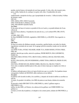 pomba, morim branco, do tamanho de um lenço grande, 4 velas, obis, eko (acaçá), jutia,
peixe, milho, banha de orì, cachaça ( ou gim), mel, efun, 16 pedacinhos de carne
119.
simbolizando o propósito da faca, que é propriedade de owonrin. 1 folha de taioba, 8 folhas
de fortuna e atare.
ERVAS:
EWE AMAI, EWE AMAI Cucaracha
EWE YENI KUKUA albahaca morada
EWE AKUGBARA Quiebra hacha
1er Paso:
El día antes de hacer el omiero se pondrá el ifa en el suelo y se pondrá delante de él una
cabeza de
pescado fresco abierta y 16 pedacitos de carne de res, y se le echará EPO, ORI, EFUN,
OÑI, 1
ATARE, EKU, EJA.
Se Hace KOBORI ELEDAD, rogándole a ORUNMILA y a OLOFIN. Esta rogación va
para el
EBO.
2do Paso:
Se hace un omiero de albahaca morada, cucaracha y quiebra hacha, con todos los demás
ingredientes normales de un osain. Se le agrega iyefa de orunmila, rezado con los odu del
OBE, que
son OSHE TURA, OYEKU NILOGBE, OGBE TUA, OGBE ROSOS, OTURA NIKO,
ODU del
padrino, odu del que recibe, odu de la oyubona, IWORI BOFUN, OSA LOFOBEYO,
OGBE SA,
OGUNDA MEJI, OTURA TIYU, IRETE SUKA, ODI KA, IDA KI, OGUNDA SHE,
IWORI
KANA, OSA KANA, OJUANI HERMOSO y OSHE TURA, OMOLUO, IROJO JUANI,
OYEKU
OGUNDA, IWORI OJUANI, IROSO UMBO, OKANA SA, OKANA YEKUN.
Estos odu se emplean también para el ebo, pues el único meji que se emplea en el ebo es
ogunda
meji.
El tablero utilizado para el ebo es el opon ifa del awo que va a recibir. Si el padrino tienen
consagrado el tablero de SHANGO, debe realizarse en ese tablero.
3er paso:
El padrino sólo lavarña la tabla y los cuchillos, y después de lavada la tablita se escriben en
ella los
16 mejis. Se pondra´n la tablita y los OBE de punta en una fuente, delante de orunmila.
237
Se procede a darle OBI OMI TUTO a ORUNMILA y darle 2 gallinas negras a
ORUNMILA, a la
tablita, los dos OBE y al Omiero, las cabezas de las gallians van UMBO BORO. Las
gallians se
cocinan y al otro día el padrino y el ahijado se las comen juntos, delante de ORUNMILA, y
las
197
 