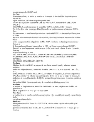 sobras van para ILE LOSA (río).
4to Paso:
Los dos cuchillos y la tablita se lavarán en el omiero, ya los cuchillos limpos se ponen
encima de
ogun, acostados, y la tablita se guarda para el ebo.
Al otro día se procede a darle OBI OMI TUTO a OGUN, llamando bien a SHANGO,
OGUN y
ORUNMILA, y se le da sangre de un polló a OGUN, cuchillos, EBO y Omiero.
Ya el Ebo debe estar preparado. El pollón se abre al medio, se asa y se le pone a OGUN.
Tres
horass después va para la manigua, dándole cuenta a OGUN. La cabeza del pollón va para
el EBO.
Se lavan nuevamente en el omiero los cuchillos y estos se colocan en la fuente con los filos
hacia
arriba y de puentaal ifa del padrino. Se MO-JUBA y se llama al ahijado por su nombre y
Odu, y se
le da una plaoma blanca a los cuchillos, al EBO y al Omiero en nombre de OLOFIN.
Después se abre la paloma al medio y va en el ebo junto con la cabeza. Se abre 1 pescado
fresco y
se pone en el ebo y se reza:
ORI NI IFA BABA OLOFIN ALE BAWA KAKUANARDO DE (Fulano de tal) ORI
WOSOWERE ORUNMILA, YEKATURA ORUNMILA ORUMALE MORIWO
SOWERE
ORUMALO YOKOSI BABA OLOFIN.
5to Paso:
EBO del KAKUANARDO se prepara de una forma normal, papel y sobr este hoja de
malanga,
sobre ésta un paño blanco y sobre este un EKO, EKU, EJA, AGBADO, EPO, ORI, OÑI,
OTI,
GBOGBO ERE, la tablita el EJA-TUTO, las cabezas de las gallias, la cabeza del pollón de
OGUN,la paloma y la cabeza, unpedazo de carne de res con la que se limpió el ahijado, los
pedacitos de coco, 16 pedacitos de EKO y la rogación que tiene puesta el padrino cuando se
está
haciendo el EBO. Este se echará antes de cerrarlo (este EBO va para el río).
6to Paso:
el ahijado se limpiará con un pedazo de carne de res, 16 atare, 16 pedacitos de Eko, 16
pedacitos de
EKO, 16 pedacitos de coco que van en el EBO.
7mo Paso:
el padrino lava ya bien los cuchillos con el omiero y los pondrá frente a su ifá y coge hierba
de la
cazuela y echa en el ebo .
8vo Paso:
El ahijado se arrodilla frente al ATEPON IFA, con las manos cogidas a la espalda y así
tiene que
permanecer mientras dure el EBO. En el ATEPON IFA se marcaron los 16 mejis, que se
rezan, y
198
 