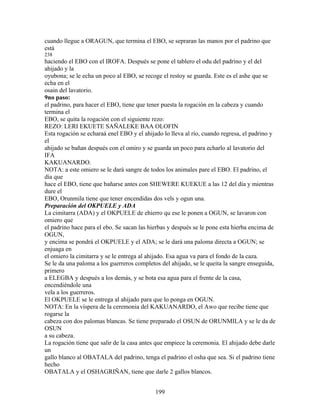 cuando llegue a ORAGUN, que termina el EBO, se sepraran las manos por el padrino que
está
238
haciendo el EBO con el IROFA. Después se pone el tablero el odu del padrino y el del
ahijado y la
oyubona; se le echa un poco al EBO, se recoge el restoy se guarda. Este es el ashe que se
echa en el
osain del lavatorio.
9no paso:
el padrino, para hacer el EBO, tiene que tener puesta la rogación en la cabeza y cuando
termina el
EBO, se quita la rogación con el siguiente rezo:
REZO: LERI EKUETE SAÑALEKE BAA OLOFIN
Esta rogación se echaraá enel EBO y el ahijado lo lleva al río, cuando regresa, el padrino y
el
ahijado se bañan después con el omiro y se guarda un poco para echarlo al lavatorio del
IFA
KAKUANARDO.
NOTA: a este omiero se le dará sangre de todos los animales pare el EBO. El padrino, el
día que
hace el EBO, tiene que bañarse antes con SHEWERE KUEKUE a las 12 del día y mientras
dure el
EBO, Orunmila tiene que tener encendidas dos vels y ogun una.
Preparación del OKPUELE y ADA
La cimitarra (ADA) y el OKPUELE de ehierro qu ese le ponen a OGUN, se lavaron con
omiero que
el padrino hace para el ebo. Se sacan las hierbas y después se le pone esta hierba encima de
OGUN,
y encima se pondrá el OKPUELE y el ADA; se le dará una paloma directa a OGUN; se
enjuaga en
el omiero la cimitarra y se le entrega al ahijado. Esa agua va para el fondo de la caza.
Se le da una paloma a los guerreros completos del ahijado, se le queita la sangre enseguida,
primero
a ELEGBA y después a los demás, y se bota esa agua para el frente de la casa,
encendiéndole una
vela a los guerreros.
El OKPUELE se le entrega al ahijado para que lo ponga en OGUN.
NOTA: En la víspera de la ceremonia del KAKUANARDO, el Awo que recibe tiene que
rogarse la
cabeza con dos palomas blancas. Se tiene preparado el OSUN de ORUNMILA y se le da de
OSUN
a su cabeza.
La rogación tiene que salir de la casa antes que empiece la ceremonia. El ahijado debe darle
un
gallo blanco al OBATALA del padrino, tenga el padrino el osha que sea. Si el padrino tiene
hecho
OBATALA y el OSHAGRIÑAN, tiene que darle 2 gallos blancos.
199
 