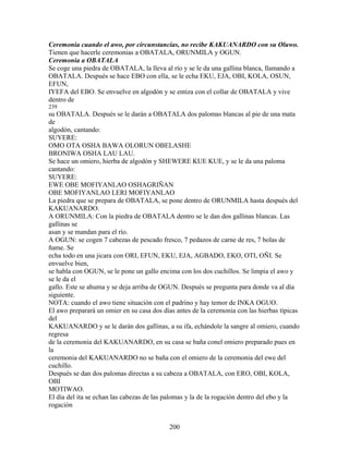 Ceremonia cuando el awo, por circunstancias, no recibe KAKUANARDO con su Oluwo.
Tienen que hacerle ceremonias a OBATALA, ORUNMILA y OGUN.
Ceremonia a OBATALA
Se coge una piedra de OBATALA, la lleva al río y se le da una gallina blanca, llamando a
OBATALA. Después se hace EBO con ella, se le echa EKU, EJA, OBI, KOLA, OSUN,
EFUN,
IYEFA del EBO. Se envuelve en algodón y se entiza con el collar de OBATALA y vive
dentro de
239
su OBATALA. Después se le darán a OBATALA dos palomas blancas al pie de una mata
de
algodón, cantando:
SUYERE:
OMO OTA OSHA BAWA OLORUN OBELASHE
BRONIWA OSHA LAU LAU.
Se hace un omiero, hierba de algodón y SHEWERE KUE KUE, y se le da una paloma
cantando:
SUYERE:
EWE OBE MOFIYANLAO OSHAGRIÑAN
OBE MOFIYANLAO LERI MOFIYANLAO
La piedra que se prepara de OBATALA, se pone dentro de ORUNMILA hasta después del
KAKUANARDO.
A ORUNMILA: Con la piedra de OBATALA dentro se le dan dos gallinas blancas. Las
gallinas se
asan y se mandan para el río.
A OGUN: se cogen 7 cabezas de pescado fresco, 7 pedazos de carne de res, 7 bolas de
ñame. Se
echa todo en una jicara con ORI, EFUN, EKU, EJA, AGBADO, EKO, OTI, OÑI. Se
envuelve bien,
se habla con OGUN, se le pone un gallo encima con los dos cuchillos. Se limpia el awo y
se le da el
gallo. Este se ahuma y se deja arriba de OGUN. Después se pregunta para donde va al día
siguiente.
NOTA: cuando el awo tiene situación con el padrino y hay temor de INKA OGUO.
El awo preparará un omier en su casa dos días antes de la ceremonia con las hierbas típicas
del
KAKUANARDO y se le darán dos gallinas, a su ifa, echándole la sangre al omiero, cuando
regresa
de la ceremonia del KAKUANARDO, en su casa se baña conel omiero preparado pues en
la
ceremonia del KAKUANARDO no se baña con el omiero de la ceremonia del ewe del
cuchillo.
Después se dan dos palomas directas a su cabeza a OBATALA, con ERO, OBI, KOLA,
OBI
MOTIWAO.
El día del ita se echan las cabezas de las palomas y la de la rogación dentro del ebo y la
rogación
200
 
