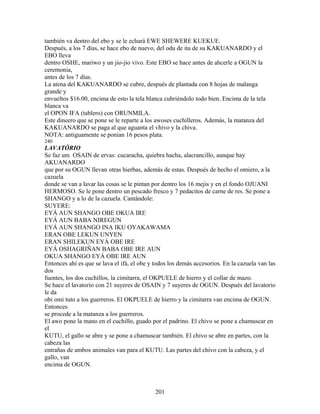 también va dentro del ebo y se le echará EWE SHEWERE KUEKUE.
Después, a los 7 días, se hace ebo de nuevo, del odu de ita de su KAKUANARDO y el
EBO lleva
dentro OSHE, mariwo y un jio-jio vivo. Este EBO se hace antes de ahcerle a OGUN la
ceremonia,
antes de los 7 días.
La atena del KAKUANARDO se cubre, después de plantada con 8 hojas de malanga
grande y
envueltos $16.00, encima de esto la tela blanca cubriéndolo todo bien. Encima de la tela
blanca va
el OPON IFA (tablero) con ORUNMILA.
Este dineero que se pone se le reparte a los awoses cuchilleros. Además, la matanza del
KAKUANARDO se paga al que aguanta el vhivo y la chiva.
NOTA: antiguamente se ponían 16 pesos plata.
240
LAVATÓRIO
Se faz um OSAIN de ervas: cucaracha, quiebra hacha, alacrancillo, aunque hay
AKUANARDO
que por su OGUN llevan otras hierbas, además de estas. Después de hecho el omiero, a la
cazuela
donde se van a lavar las cosas se le pintan por dentro los 16 mejis y en el fondo OJUANI
HERMOSO. Se le pone dentro un pescado fresco y 7 pedacitos de carne de res. Se pone a
SHANGO y a lo de la cazuela. Cantándole:
SUYERE:
EYÁ AUN SHANGO OBE OKUA IRE
EYÁ AUN BABA NIREGUN
EYÁ AUN SHANGO INA IKU OYAKAWAMA
ERAN OBE LEKUN UNYEN
ERAN SHILEKUN EYÁ OBE IRE
EYÁ OSHAGRIÑAN BABA OBE IRE AUN
OKUA SHANGO EYÁ OBE IRE AUN
Entonces ahí es que se lava el ifá, el obe y todos los demás accesorios. En la cazuela van las
dos
fuentes, los dos cuchillos, la cimitarra, el OKPUELE de hierro y el collar de mazo.
Se hace el lavatorio con 21 suyeres de OSAIN y 7 suyeres de OGUN. Después del lavatorio
le da
obi omi tuto a los guerreros. El OKPUELE de hierro y la cimitarra van encima de OGUN.
Entonces
se procede a la matanza a los guerreros.
El awo pone la mano en el cuchillo, guado por el padrino. El chivo se pone a chamuscar en
el
KUTU, el gallo se abre y se pone a chamuscar también. El chivo se abre en partes, con la
cabeza las
entrañas de ambos animales van para el KUTU. Las partes del chivo con la cabeza, y el
gallo, van
encima de OGUN.
201
 