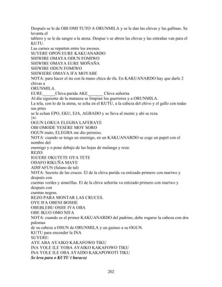 Después se le da OBI OMI TUTO A ORUNMILA y se le dan las chivas y las gallinas. Se
levanta el
tablero y se le da sangre a la atena. Despue´s se abren las chivas y las entrañas van para el
KUTU.
Las carnes se reparten entre los awoses.
SUYERE OPON EURE KAKUANARDO
SHIWIRE OMAYA ODUN FOMIWO
SHIWIRE OMAYA EURE MOÑAÑA
SHIWIRE ODUN FOMIWO
SHIWIERE OMAYA IFA MOYABE
NOTA: para hacer el ita con la mano chica de ifa. En KAKUANARDO hay que darle 2
chivas a
ORUNMILA.
EURE______Chiva parida AKE_______ Chiva señorita
Al día siguiente de la matanza se limpian los guerreros y a ORUNMILA.
La tela, con lo de la atena, se echa en el KUTU, a la cabeza del chivo y el gallo con todas
sus prtes
se le echan EPO, EKU, EJA, AGBADO y se lleva al monte y ahí se reza.
241
OGUN LOKUA ELEGBA LAFERAYE
OBI OMODE YESERE MOY SORO
OGUN mato, ELEGBA me dio permiso.
NOTA: cuando se tenga un enemigo, en un KAKUANARDO se coge un papel con el
nombre del
enemigo y o pone debajo de las hojas de malanga y reza:
REZO:
IGUERE OKUTETE OYA TETE
ODAFO RIKUÑA MAYE
ADIFAFUN (fulano de tal)
NOTA: Secreto de las cruces. El de la chiva parida va entizado primero con mariwo y
después con
cuentas verdes y amarillas. El de la chiva señorita va entizado primero con mariwo y
después con
cuentas negras.
REZO PARA MONTAR LAS CRUCES.
OYE IFA OBENI BOSHE
OBEBLEBU OSHE IYA OBA
OBE IKUO OMO NIFA
NOTA: cuando es el primer KAKUANARDO del padrino, debe rogarse la cabeza con dos
palomas
de su cabeza a OSUN de ORUNMILA y un guineo a su OGUN.
KUTU para encender la INA
SUYERE:
AYE ABA AYAIKO KAKAFOWO TIKU
INA YOLE ILE YOBA AYAIKO KAKAFOWO TIKU
INA YOLE ILE OBA AYAIDO KAKAPOWOTI TIKU
Se leva para o KUTU ( buraco)
202
 