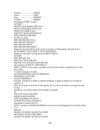 Cuchara.......................... IBAKO
Jicara.............................. IGBA
Tapa............................... OMARIE
Cuchillo......................... OBEKE
Al entregar el OBE, se canta:
SUYERE:
OKUOO AWO BABALAWO AUN
OKUO AWO BABALAWO AUN
ADIFAFUN OBEKE AUN
LODAFUN BABA BONIREGUN
ENIFA BONIFE ORUGBO
Entonces se canta:
OBE OBE IRE OBATALA
OBE OBE IRE SHANGO
OBE OBE IRE OGUN
OBE OBE IRE ORUNMILA
Después se le quita todo lo de las manos y se pone a un lado aparte, diciendo el awo:
OLUO IBORU, OLUO IBOYA, OLUO IBOSHISHE
Entonces se procede a la ceremonia de OBEYA OGUN.
SUYERE:
OBE OBE IRE AYE
OBATALA AWO OBE IRE
OBE IRE AYE SHANGO AWO OBE IRE
(Se continúa con OGUN y ORUNMILA)
OBEYA OGUN: el awo coge el cuchillo con el filo hacia arriba y el padrino con el filo
hacia abajo.
Y se hace el juego y se canta:
AGADA MOSARAO AGADA MOSARAO
ORUNMILA LODA OBE
AGADA MOSARAO
Entonces, el padrino le tumba el cuchillo al ahijado. Cuando el padrino no le tumba el
cuchillo, se
pinta en ese lugar, en la tierra, el odu ogunda she. Y se hace un círculo y se ponen los obe:
se coge
una ploma y se le da la sangre a los cuchillos. Cantando:
245
EYE EYE EYELE NILORUN
OBEKA KAKUANARDO
EYELE NILORUN EE OGUN
YUMIN EYE EYELE NILORUN.
Esta paloma va para el KUTU.
NOTA: cuando es el KAKUANARDO de un awo con el odu ogunda she, el canto de obeya
es el
siguiente:
AGADA NA ILEOO AGADA NA ILEOO
ORUNMILA IFAWA OBE OREO
AGADA NA ILEOO AGADA NA ILEOO
205
 
