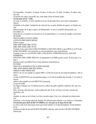 Se le pondrán: 16 quilos, 16 akara, 16 ekru, 16 ekru aro, 16 olele, 16 adalu, 16 aduru, eku,
eja, oñi,
16 palitos de cedro, cascarilla, oni, eran malu, bolas de ñame asado.
Ceremonias de los 7 dáis.
Se coge el cuchillo, se mete untado en ori en un pescado freso; con otros 6 pescaditos
chicos,
alrededor se le echan 7 pedacitos de carne de res, se pone delante de ogun y se limpia con
una
paloma negra. Se le dan a ogun y al kakuanardo, se saca el cuchillo del pescado; los
pescaditos, la
carne de res y la paloma se envuelven en un paño blanco y va al pie de aragba o una loma.
SUYERE:
OGUN LOKUA EYELE OSHA
LOYEUN OBE OSHA IREDO
Echar al agua:
OBE OMI ASHE OBE TUTO
OBE OMI ASHE OBE TUTO
Cuando el awo que rcibe KAKUANARDO es OGUNDA MEJI o saco MEJI en el ITA del
KAKUANARDO, esta cermonia es con tres palomas, que serán blancas.
Cuando el awo se vea OTURA TIKU, OSA KANA, OTRUPON KANA, OJUANI
HERMOSO,
OGUNDA SHE, OSHE MOLUO, se preguntará si el OBE quiere comer. Si dice que si se
dan 4
palomas junto con OBATALA (estas palomas serán blancas)
SUYERE:
OBATALA MASHEO EYELE BIWO BASHE
OBE AWO MODA OBE IRE KOWA
ORINIFA OBE MISHE IRE
NOTA: de vez en cuando se cogerá OBE y se llevará al pie de una mata de plátanos. Ahí se
clava,
se hace SARAYEYE con una paloma negra y se le da al cuchillo ahí clavado. Y se canta el
suyere
anterio, aún cuando no esté OBATALA presente.
Carga del OBE
Se carga el mango con 16 plumas de loro, cabeza de gallo, gallina y paloma, eku, eja, eru,
oro, obi,
kola, 16 atare, obi motiwao, iyefa rezado del ebo de ita. Se forra con tela y cuentas de
orunmila y de
247
obatala, se unta en ori la hoja y se fora con tela negra. Este vive colocado un tiemp junto
con
orunmila y otro tiempo detrá de obatala. Se utilizará para matarle a sus santos y a Orunmila.
Ceremonia para darle KAKUANARDO a un Awo que no le haya hecho Ifá
La clave está en la atena pues tiene que poner donde va el odu del padrino. El del padrino
de la
oyubona el odu de uno del KAKUANARDO; además, antes de dar el KAKUANARDO
tienen que
207
 