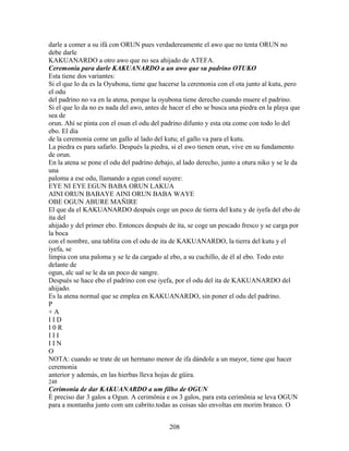 darle a comer a su ifá con ORUN pues verdadereamente el awo que no tenta ORUN no
debe darle
KAKUANARDO a otro awo que no sea ahijado de ATEFA.
Ceremonia para darle KAKUANARDO a un awo que su padrino OTUKO
Esta tiene dos variantes:
Si el que lo da es la Oyubona, tiene que hacerse la ceremonia con el ota junto al kutu, pero
el odu
del padrino no va en la atena, porque la oyubona tiene derecho cuando muere el padrino.
Si el que lo da no es nada del awo, antes de hacer el ebo se busca una piedra en la playa que
sea de
orun. Ahí se pinta con el osun el odu del padrino difunto y esta ota come con todo lo del
ebo. El día
de la ceremonia come un gallo al lado del kutu; el gallo va para el kutu.
La piedra es para safarlo. Después la piedra, si el awo tienen orun, vive en su fundamento
de orun.
En la atena se pone el odu del padrino debajo, al lado derecho, junto a otura niko y se le da
una
paloma a ese odu, llamando a egun conel suyere:
EYE NI EYE EGUN BABA ORUN LAKUA
AINI ORUN BABAYE AINI ORUN BABA WAYE
OBE OGUN ABURE MAÑIRE
El que da el KAKUANARDO después coge un poco de tierra del kutu y de iyefa del ebo de
ita del
ahijado y del primer ebo. Entonces después de ita, se coge un pescado fresco y se carga por
la boca
con el nombre, una tablita con el odu de ita de KAKUANARDO, la tierra del kutu y el
iyefa, se
limpia con una paloma y se le da cargado al ebo, a su cuchillo, de él al ebo. Todo esto
delante de
ogun, alc ual se le da un poco de sangre.
Después se hace ebo el padrino con ese iyefa, por el odu del ita de KAKUANARDO del
ahijado.
Es la atena normal que se emplea en KAKUANARDO, sin poner el odu del padrino.
P
+ A
I I D
I 0 R
I I I
I I N
O
NOTA: cuando se trate de un hermano menor de ifa dándole a un mayor, tiene que hacer
ceremonia
anterior y además, en las hierbas lleva hojas de güira.
248
Cerimonia de dar KAKUANARDO a um filho de OGUN
É preciso dar 3 galos a Ogun. A cerimônia e os 3 galos, para esta cerimônia se leva OGUN
para a montanha junto com um cabrito.todas as coisas são envoltas em morim branco. O
208
 