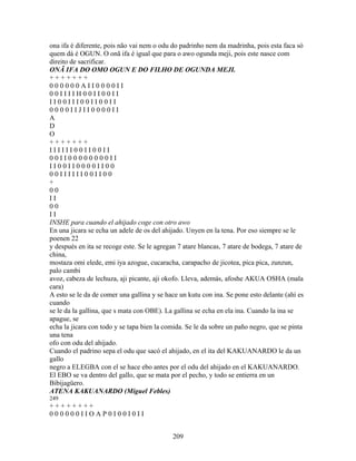 ona ifa é diferente, pois não vai nem o odu do padrinho nem da madrinha, pois esta faca só
quem dá é OGUN. O onã ifa é igual que para o awo ogunda meji, pois este nasce com
direito de sacrificar.
ONÃ IFA DO OMO OGUN E DO FILHO DE OGUNDA MEJI.
+ + + + + + +
0 0 0 0 0 0 A I I 0 0 0 0 I I
0 0 I I I I H 0 0 I I 0 0 I I
I I 0 0 I I I 0 0 I I 0 0 I I
0 0 0 0 I I J I I 0 0 0 0 I I
A
D
O
+ + + + + + +
I I I I I I 0 0 I I 0 0 I I
0 0 I I 0 0 0 0 0 0 0 0 I I
I I 0 0 I I 0 0 0 0 I I 0 0
0 0 I I I I I I 0 0 I I 0 0
+
0 0
I I
0 0
I I
INSHE para cuando el ahijado coge con otro awo
En una jicara se echa un adele de os del ahijado. Unyen en la tena. Por eso siempre se le
poenen 22
y después en ita se recoge este. Se le agregan 7 atare blancas, 7 atare de bodega, 7 atare de
china,
mostaza omi elede, emi iya azogue, cucaracha, carapacho de jicotea, pica pica, zunzun,
palo cambi
avoz, cabeza de lechuza, aji picante, aji okofo. Lleva, además, afoshe AKUA OSHA (mala
cara)
A esto se le da de comer una gallina y se hace un kutu con ina. Se pone esto delante (ahí es
cuando
se le da la gallina, que s mata con OBE). La gallina se echa en ela ina. Cuando la ina se
apague, se
echa la jicara con todo y se tapa bien la comida. Se le da sobre un paño negro, que se pinta
una tena
ofo con odu del ahijado.
Cuando el padrino sepa el odu que sacó el ahijado, en el ita del KAKUANARDO le da un
gallo
negro a ELEGBA con el se hace ebo antes por el odu del ahijado en el KAKUANARDO.
El EBO se va dentro del gallo, que se mata por el pecho, y todo se entierra en un
Bibijagüero.
ATENA KAKUANARDO (Miguel Febles)
249
+ + + + + + + +
0 0 0 0 0 0 I I O A P 0 I 0 0 I 0 I I
209
 