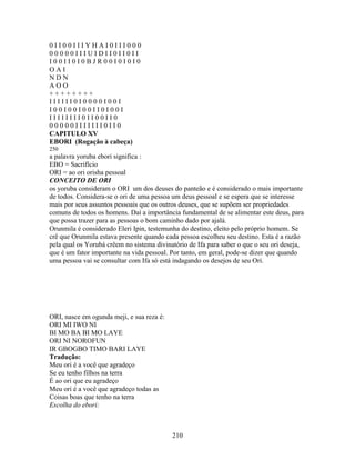 0 I I 0 0 I I I Y H A I 0 I I I 0 0 0
0 0 0 0 0 I I I U I D I I 0 I I 0 I I
I 0 0 I I 0 I 0 B J R 0 0 I 0 I 0 I 0
O A I
N D N
A O O
+ + + + + + + +
I I I I I I 0 I 0 0 0 0 I 0 0 I
I 0 0 I 0 0 I 0 0 I I 0 I 0 0 I
I I I I I I I I 0 I I 0 0 I I 0
0 0 0 0 0 I I I I I I I 0 I I 0
CAPITULO XV
EBORI (Rogação à cabeça)
250
a palavra yoruba ebori significa :
EBO = Sacrifício
ORI = ao ori orisha pessoal
CONCEITO DE ORI
os yoruba consideram o ORI um dos deuses do panteão e é considerado o mais importante
de todos. Considera-se o ori de uma pessoa um deus pessoal e se espera que se interesse
mais por seus assuntos pessoais que os outros deuses, que se supõem ser propriedades
comuns de todos os homens. Daí a importância fundamental de se alimentar este deus, para
que possa trazer para as pessoas o bom caminho dado por ajalá.
Orunmila é considerado Eleri Ipin, testemunha do destino, eleito pelo próprio homem. Se
crê que Orunmila estava presente quando cada pessoa escolheu seu destino. Esta é a razão
pela qual os Yorubá crêem no sistema divinatório de Ifa para saber o que o seu ori deseja,
que é um fator importante na vida pessoal. Por tanto, em geral, pode-se dizer que quando
uma pessoa vai se consultar com Ifa só está indagando os desejos de seu Ori.
ORI, nasce em ogunda meji, e sua reza é:
ORI MI IWO NI
BI MO BA BI MO LAYE
ORI NI NOROFUN
IR GBOGBO TIMO BARI LAYE
Tradução:
Meu ori é a você que agradeço
Se eu tenho filhos na terra
É ao ori que eu agradeço
Meu ori é a você que agradeço todas as
Coisas boas que tenho na terra
Escolha do ebori:
210
 