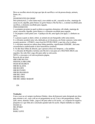 Deve-se escolher através do jogo que tipo de sacrifíico o ori da pessoa deseja, animais,
frutas, etc...
251
INGREDIENTES DO EBORI
Dois pratos(owo), 2 velas (itana meji), coco ralado ou obi , cascarila ou efun , manteiga de
cacau ou ori, algodão, pano branco ou gorro branco ( fila fun fun ) , o animal escolhido para
sacrifício, e elemento escolhido para rogação.
PROCEDIMENTO:
1- se prepara um prato no qual se põem os seguintes elementos; obi ralado, manteiga de
cacau, cascarilla, algodão, gorro branco e o elemento escolhido para rogação.
2- Se prepara o outro prato com : 4 pedaços de obi, uma tigela com água e o dinheiro ou
salva.
3- a pessoa a quem se dará o eborí, se sentará em um banquinho sobre uma esteira.
4- o oficiante acenderá uma vela, dedicada ao ori da pessoa, em frente a pessoa e uma outra
na parte posterior ( IPAKO ), nuca local de OTURA MEJI e que trás a luz à cabeça.
5- o oficiante marcará na cabeça duas linhas paralelas, significando EJIOGBE , fará uma
circunferência simbolizando os dois hemisférios cerebrais.
6- Se dão duas folhas de abacate, que a pessoa coloca nas têmporas , e faz pedidos
7- o oficiante dá Mojubá e termina com Iba lori e reza para ori ( OGUNDA MEJI ) em
seguida e faz oshe bile ( joga obi) para saber se está aceito.
NOTA: a reza para o ori está na primeira página.
Reza do obi no eborí.
OBI LORI MA WA
OSHANLA OBI LORI
OSAH BI OLORUN
OBI BI ALAFIA
OBI BI EJIFE
OBI BI ITAWO
OBI BI OKANRAN
OBI IRE AWO
OBI IRE OMA
OBI IRE ARIKU BABAW
120.
Tradução:
Com o coco ao ori sempre recebemos Oshala, ( deus da brancura) santo designado por deus
para orientar o orí., com o obi ao ori perguntamos ao sol. Com o obi perguntamos: alafia,
ejifé, etawa, okanran. Então , joga-se obi para saber se foi aceito , se a resposta for negativa
pergunta-se o que falta até a conclusão quando tudo foi aceito. Depois trabalha-se o Ipako
dizendo-se:
IBA IPAKO
REZA:
BAKU LOYE
211
 