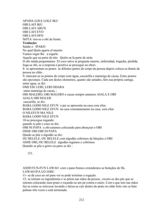APADA LOLE LOLE IKU
OBI LAFI IKU
OBI LAFI ARUN
OBI LAFI EYO
OBI LAFI OFO
NOTA: tira-se o obi da frente.
Tradução:
Saúdo o IPAKO
No qual Quén agarra el muerto
Vamos rogar-lhe a rogarle
Aquele que na parte de trás Quién en la parte de atrás
O obi saúda perguntamos El coco salva se pregunta muerte, enfermdad, tragedia, pérdida.
Joga-se obi, se a resposta é positiva se procegue no ebori.
8- se apresentam os pratos às difentes partes do corpo da pessoa depois coloca-se diante da
pessoa no chão .
9- marcam-se os pontos do corpo com água, cascarilla e manteiga de cacau. Estes pontos
são opcionais. Cada um destes elementos, quanto são untados, têm sua própria cantiga.
untar agua, se diz:
OMI ESE LERI, LERI ODARA
untar manteiga de cacau, :
ORI MALERO, ORI MALERO o cacau sempre untamos AJALA E ORI
AJALA ORI MALER
cascarilla, se diz:
BABA LODO NILE EFUN o pai se apresenta na casa com efun.
BABA LODO NILE EFUN na casa constantemente na casa, com efun
O NILEFUN MA NILE
BABA LODO NILE EFUN
10-se procegue rogando:
quando se põe o coco se diz:
OBI NI PAPA o obi estamos colocando para abençoar o ORI
OSHE ORI OBI NI PAPA
Qundo se põe o algodão se diz:
OU BELELE, OU BELELE com algodão cobrimos de bênçãos o ORI
ASHE ORI, OU BELELE algodão rogamos e cobrimos
Quando se põe o gorro ou pano se diz :
121.
ASHO FUN-FUN LAWAO com o pano branco extendemos as bemçãos de Ifa.
LAWAO IFA LO JARE
11- se dá coco ao orí para ver se pode terminar a rogação.
12- se retiram os ingredientes e se põem nas mãos da pessoa , exceto os dos pés que se
retiram colocando num prato e roçando-se um pé contra o outro. Com o que tem nas mãos
faz-se como se estivesse lavando e deixa-se cair dentro do prato no chão feito isto se bate
palmas três vezes e está terminado.
212
 