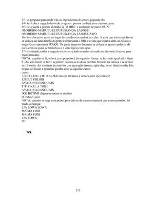 13- se pergunat para onde vão os ingredientes do ebori, jogando obi
14- Se fecha a rogação batendo os quatro pontos cardiais com o outro prato.
15- Se levanta a pessoa dizendo-se O DIDE e cantando-se para OSUN:
OSOBURIO MADUBULE DURUGANGA LABOSE
OSOBURIO MADUBULE DURUGANGA LABOSE AWO
16- Se colocará o prato no lugar destinado com ambas as velas. A vela que estava na frente
se coloca do lado direito do prato e representa o ORI e a vela que estava atrás se coloca a
esquerda e representa IPAKO. Na parte superior do prato se coloca os quatro pedaços de
coco com os quais se trabalhou e e uma tigela com água.
17- terminada, então a rogação se envolve todo o material usado no ebo ori e leva-se para
local indicado.
NOTA: quando se faz ebori, com pombos é da seguinte foema: se faz tudo igual até o item
9 , daí em diante se faz o seguinte: coloca-se as duas pombas brancas na cabeça e se rezam
os 16 mejis. Ao terminar de rezá-los , se reza ogbe irosun, ogbe she, iwori aberé e oshe bile.
Segue-se dando a primeira pomba com o seguinte canto:
canto:
EJE FOLORI, EJE FOLORI com eje lavamos a cabeça,com eje,com eje
EJE EJE FOLORI
AYALUN KUANGUAIN
TITI OKE LA TOKE
AYALUN KUANGUAIN
IKU BOTIMI digam-se todos os osobos
O resto é igual
NOTA: quando se roga com peixe, procede-se da mesma maneira que com o pombo. Só
muda a cantiga:
EJA LOWA LOWA
MA MA FORI
MA MA FORI
EJA LOWA
255
122.
213
 