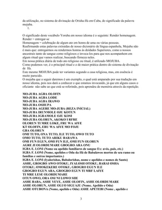 da utilização, no sistema de divinação de Orisha-Ifa em Cuba, do significado da palavra
mojuba.
1.
O significado deste vocábulo Yoruba em nosso idioma é o seguinte: Render homenagem.
Render = entregar-se
Homenagem = celebração de algum ato em honra de uma ou várias pessoas.
Reafirmando estas palavras extraídas de nosso dicionário de língua espanhola, Mojuba não
é mais que: entregarmos ou rendermos honras às deidades Superiores, como a nossos
ancestrais tanto de sangue como religiosos e invoca-los para que nos acompanhem em
algum ritual que vamos realizar, buscando firmeza neles.
Em nossa prática diária de todo ato religioso ou ritual, é utilizado MOJUBA.
Como podemos ver, é o principal ritual e o de maior prática dentro do sistema de divinação
de Ifa.
Este mesmo MOJUBA pode ter variantes segundo a casa religiosa, mas, em essência é
muito parecido.
O mojuba que a seguir daremos é um exemplo, o qual está amparado por sua tradução em
nosso idioma, pois nos dará a conhecer o que estamos invocando, já que em alguns casos o
oficiante não sabe ao que está se referindo, pois aprendeu de memória através da repetição.
MO-JUBA AGBA OLOFIN
MO-JUBA AGBA LODE
MO-JUBA AGBA IRAWO
MO-JUBA OSHUPA
MO-JUBA AGERE MO-JUBA (REZA INICIAL)
MO-JUBA IRUNMOLE OJU KOTUN
MO-JUBA IGRAMOLE OJU KOSI
MO-JUBA OLORUN, AKOKO I RFRE
OLORUN TI MRE LOKE, FRU WA AIYE
KT OLOFIN, ERU WA AIYE MO FOJU
GBA OLORUN
OMI TUTO, ONA TUTO, ILE TUTO, OWO TUTO
OMO TUTO, TUTO ARIKU BARAWA
OMI FUN EGUN, OMI FUN ILE, OMI FUN OLORUN
AGRE JI OLORDUMARE GBOGRO ARA ONU
IGBA E. LONI (Nome ou apelido familiares de sangue Ex: avós, pais, etc.)
IGBA F. LONI (Nome, apelidos e Odu da Ifá de Babalawos mortos de seu ramo ou
familias e outras importantes.)
IGBA E. LONI (Iyalorishas, Babalorishas, nome e apelidos e nomes de Santo)
ASHE, GROGBO AWO OTOKU, IYALOSH OTOKU, BARAI OSHA
OTOKU, OMOKEKERE OTOKU, GROGRO EGUN ILE
GROGRO EGUN ARA, GROGRO EGUN TI MRF LAIYE
TI MRE LESE OLORDUMARE
OTUN OWO, ORA OSI NI LOWO SHE
ASHE BABA, ASHE YEYE, ASHE OLOFIN, ASHE OLORDUMARE
ASHE OLORUN, ASHE OLUO SIGUAJU (Nome, Apelido e Odu)
ASHE OTUBONA (Nome, apelido e Odu) ASHE APETEBI (Nome , apelido e
3
 