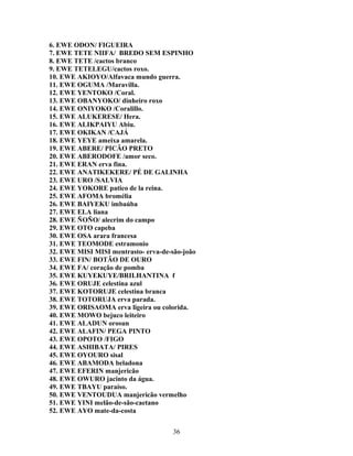 6. EWE ODON/ FIGUEIRA
7. EWE TETE NIIFA/ BREDO SEM ESPINHO
8. EWE TETE /cactos branco
9. EWE TETELEGU/cactos roxo.
10. EWE AKIOYO/Alfavaca mundo guerra.
11. EWE OGUMA /Maravilla.
12. EWE YENTOKO /Coral.
13. EWE OBANYOKO/ dinheiro roxo
14. EWE ONIYOKO /Coralillo.
15. EWE ALUKERESE/ Hera.
16. EWE ALIKPAIYU Abiu.
17. EWE OKIKAN /CAJÁ
18. EWE YEYE ameixa amarela.
19. EWE ABERE/ PICÃO PRETO
20. EWE ABERODOFE /amor seco.
21. EWE ERAN erva fina.
22. EWE ANATIKEKERE/ PÉ DE GALINHA
23. EWE URO /SALVIA
24. EWE YOKORE patico de la reina.
25. EWE AFOMA bromélia
26. EWE BAIYEKU imbaúba
27. EWE ELA liana
28. EWE ÑOÑO/ alecrim do campo
29. EWE OTO capeba
30. EWE OSA arara francesa
31. EWE TEOMODE estramonio
32. EWE MISI MISI mentrasto- erva-de-são-joão
33. EWE FIN/ BOTÃO DE OURO
34. EWE FA/ coração de pomba
35. EWE KUYEKUYE/BRILHANTINA f
36. EWE ORUJE celestina azul
37. EWE KOTORUJE celestina branca
38. EWE TOTORUJA erva parada.
39. EWE ORISAOMA erva ligeira ou colorida.
40. EWE MOWO bejuco leiteiro
41. EWE ALADUN orosun
42. EWE ALAFIN/ PEGA PINTO
43. EWE OPOTO /FIGO
44. EWE ASHIBATA/ PIRES
45. EWE OYOURO sisal
46. EWE ABAMODA beladona
47. EWE EFERIN manjericão
48. EWE OWURO jacinto da água.
49. EWE TBAYU paraíso.
50. EWE VENTOUDUA manjericão vermelho
51. EWE YINI melão-de-são-caetano
52. EWE AYO mate-da-costa
36
 