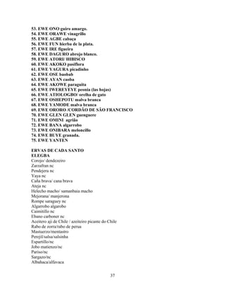 53. EWE ONO guiro amargo.
54. EWE ORAWE vinagrillo
55. EWE AGBE cabaça
56. EWE FUN hierba de la plata.
57. EWE IRE figueira
58. EWE DAGURO abrojo blanco.
59. EWE ATORI/ HIBISCO
60. EWE AKOKO pasiflora
61. EWE YAGURA picadinho
62. EWE OSE baobab
63. EWE AYAN caoba
64. EWE AKOWE paraguita
65. EWE IWEREYEYE peonia (las hojas)
66. EWE ATIOLOGBO/ orelha de gato
67. EWE OSHEPOTU malva branca
68. EWE YAMODE malva branca
69. EWE ORORO /CORDÃO DE SÃO FRANCISCO
70. EWE GLEN GLEN guenguere
71. EWE OMINI agrião
72. EWE BANA algarrobo
73. EWE ONIBARA meloncillo
74. EWE BUYE granada.
75. EWE YANTEN
ERVAS DE CADA SANTO
ELEGBA
Corojo/ dendezeiro
Zarzafran nc
Pendejera nc
Yaya nc
Caña brava/ cana brava
Ateja nc
Helecho macho/ samanbaia macho
Mejorana/ manjerona
Rompe saraguey nc
Algarrobo algarobo
Caimitillo nc
Ebano carboner nc
Aceitero aji de Chile / azeiteiro picante do Chile
Rabo de zorra/rabo de perua
Mastuerzo/mentastro
Perejil/salsa/salsinha
Espartillo/nc
Jobo matienzo/nc
Pariso/nc
Sargazo/nc
Albahaca/alfavaca
37
 
