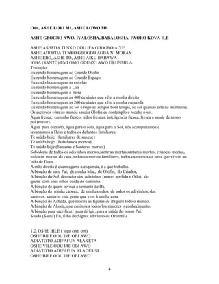 Odu, ASHE LORI MI, ASHE LOWO MI.
ASHE GBOGBO AWO, IYALOSHA, BABALOSHA, IWORO KOVA ILE
ASHE ASHEDA TI NKO ODU IFA GBOGBO AIYE
ASHE ADORDA TI NKO GBOGBO AGBA NI MORAN
ASHE EBO, ASHE TO, ASHE AIKU BABAWA
IGBA (SANTO) EMI OMO ODU (X) AWO ORUNMILA.
Tradução:
Eu rendo homenagem ao Grande Olofin
Eu rendo homenagem ao Grande Espaço
Eu rendo homenagem às estrelas
Eu rendo homenagem à Lua
Eu rendo homenagem a terra
Eu rendo homenagem às 400 deidades que vêm a minha direita
Eu rendo homenagem às 200 deidades que vêm a minha esquerda
Eu rendo homenagem ao sol e rogo ao sol por bom tempo, ao sol quando está na montanha.
Os escravos vêm ao mundo saudar Olofin eu contemplo e recebo o sol.
Água fresca, caminho fresco, mãos frescas, inteligencia fresca, fresca a saude de nosso
pai (maior).
Água para o morto, água para o solo, água para o Sol, nós acompahamos e
levantamos a Deus e todos os defuntos familiares.
Te saúdo hoje (familiares de sangue)
Te saúdo hoje (Babalawos mortos)
Te saúdo hoje (Santeras e Santeros mortos)
Sabedoria de todos os adivinhos mortos,santeras mortas,santeros mortos, crianças mortas,
todos os mortos da casa, todos os mortos familiares, todos os mortos da terra que vivem ao
lado de Deus.
A mão direita é quem agarra a esquerda, é a que trabalha.
A bênção de meu Pai, de minha Mãe, de Olofin, do Criador,
A bênção do Sol, do maior dos adivinhos (nome, apelido e Odu), de
quem com seus olhos cuida do caminho.
A bênção de quem invoca a semente de Ifá.
A bênção da minha cabeça, de minhas mãos, de todos os adivinhos, das
santeras, santeros e da gente que vem à minha casa.
A bênção de Asheda, que mostra as figuras de ifa para todo o mundo.
A bênção de Akoda, que ensinou a todos los maiores o conhecimento.
A bênção para sacrificar, para dirigir, para a saúde do nosso Pai.
Saúdo (Santo) Eu, filho do Signo, adivinho de Orunmila.
1.2. OSHE BILE ( jogo com obi)
OSHE BILE ODU IRE OBI AWO
ADIATOTO ADIFAFUN ALAKETA
OSHE VILE ODU IRE OBI AWO
ADIATOTO ADIFAFUN ALADESISI
OSHE BILE ODU IRE OBI AWO
4
 