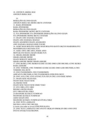10. AWEDUN ABORA MAI
AWEDUN BORA MAI
33.
BOBALIÑO OLUWO OZAIN
AWEDUN BERA MA MOWE IRETE UNTENDI
11. BABA IPONMODE
BABA IPONMODE
BOBALIÑO OLUWO OSAIN
BABA IPONMODE MOWE IRETE UNTENDI
12. IYA IPONMODE IYA IPONMODE BOBALIÑO OLUWO OZAIN
IYA IPONMODE MOWE IRETE UNTENDI
13. OSAIN AWE DADARA MADAO
OSAIN AWE DADARA MADAO
OSAIN ADAMIWO OSAIN ADAMAWO
AWE DADARA MADAO OSHE PAURE
14. AGBE MASI BOLOYO AGBE MASI BOLOYO BANTI OKEYO MARSIBOLOYU
MANSIBOLOLO OGUNDA FUN
15. ASHE AWO, ORI AWO, INSHE AWO
MOYUKAYO MANA OZAIN OGBE FUN
16. OBARA BOGBE IBODE
OBARA BOGBE IBODE
OSAIN MORAYE MORAYE
OBARA BOGBE IBODE OBARA BOGBE
17. EWE IKOKO, EWE IKOKO GUERE GUERE OMO LERI ORUMILA EWE IKOKO
BABA EJIOGBE
18. EWE TOMODE, EWE TOMODE GUERE GUERE OMO LERI ORUNMILA EWE
TOMODE OSA RETE
19. EWE PANDIOMON, EWE PANDIOMON
ADIFAFUN ORUNMILA EWE PANDIOMON OTRUPON MEYI
20. EWE AYO, EWE AYO AYEWE FUN FIFUN EWE AYO OSHE MIWO
21. OSAIN SESE NILEO SES
OSAIN SESE NILEO SESE
ALAIKEKE SESE
OSAIN SESE NILEO SESE OSHE YEKU
22. OYU ORO, OYU ORO
BOGBO AWONI OSAIN
OYU ORO OTURA NIKO
23.SHAWERE KUEKUE FUMIWAO
SHAWERE KUEKUE FUMIWAO
ASHE OZAIN EWE
SHAWERE KUEKEU FUMIWAO OTURA NIKO
24. EWE TETE LAMISAYE
EKUMA LAWA EWE OKUMA
(e assim com todas as ervas) OTRUPON KANA
25. EWE TETE LAMISAYE EWE OYEYE OKIKAN OMOKAN ORO AWO EWE
OYEYE OYEKUN BATRUPON
41
 