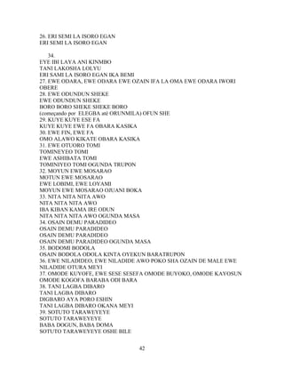 26. ERI SEMI LA ISORO EGAN
ERI SEMI LA ISORO EGAN
34.
EYE IBI LAYA ANI KINMBO
TANI LAKOSHA LOLYU
ERI SAMI LA ISORO EGAN IKA BEMI
27. EWE ODARA, EWE ODARA EWE OZAIN IFA LA OMA EWE ODARA IWORI
OBERE
28. EWE ODUNDUN SHEKE
EWE ODUNDUN SHEKE
BORO BORO SHEKE SHEKE BORO
(começando por ELEGBA até ORUNMILA) OFUN SHE
29. KUYE KUYE ESE FA
KUYE KUYE EWE FA OBARA KASIKA
30. EWE FIN, EWE FA
OMO ALAWO KIKATE OBARA KASIKA
31. EWE OTUORO TOMI
TOMINEYEO TOMI
EWE ASHIBATA TOMI
TOMINIYEO TOMI OGUNDA TRUPON
32. MOYUN EWE MOSARAO
MOTUN EWE MOSARAO
EWE LOBIMI, EWE LOYAMI
MOYUN EWE MOSARAO OJUANI BOKA
33. NITA NITA NITA AWO
NITA NITA NITA AWO
IBA KIBAN KAMA IRE ODUN
NITA NITA NITA AWO OGUNDA MASA
34. OSAIN DEMU PARADIDEO
OSAIN DEMU PARADIDEO
OSAIN DEMU PARADIDEO
OSAIN DEMU PARADIDEO OGUNDA MASA
35. BODOMI BODOLA
OSAIN BODOLA ODOLA KINTA OYEKUN BARATRUPON
36. EWE NILADIDEO, EWE NILADIDE AWO POKO SHA OZAIN DE MALE EWE
NILADIDE OTURA MEYI
37. OMODE KUYOFE, EWE SESE SESEFA OMODE BUYOKO, OMODE KAYOSUN
OMODE KOGOFA BARABA ODI BARA
38. TANI LAGBA DIBARO
TANI LAGBA DIBARO
DIGBARO AYA PORO ESHIN
TANI LAGBA DIBARO OKANA MEYI
39. SOTUTO TARAWEYEYE
SOTUTO TARAWEYEYE
BABA DOGUN, BABA DOMA
SOTUTO TARAWEYEYE OSHE BILE
42
 