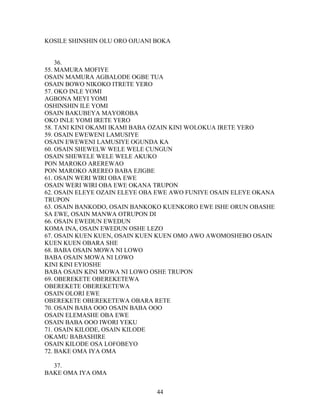 KOSILE SHINSHIN OLU ORO OJUANI BOKA
36.
55. MAMURA MOFIYE
OSAIN MAMURA AGBALODE OGBE TUA
OSAIN BOWO NIKOKO ITRETE YERO
57. OKO INLE YOMI
AGBONA MEYI YOMI
OSHINSHIN ILE YOMI
OSAIN BAKUBEYA MAYOROBA
OKO INLE YOMI IRETE YERO
58. TANI KINI OKAMI IKAMI BABA OZAIN KINI WOLOKUA IRETE YERO
59. OSAIN EWEWENI LAMUSIYE
OSAIN EWEWENI LAMUSIYE OGUNDA KA
60. OSAIN SHEWELW WELE WELE CUNGUN
OSAIN SHEWELE WELE WELE AKUKO
PON MAROKO AREREWAO
PON MAROKO AREREO BABA EJIGBE
61. OSAIN WERI WIRI OBA EWE
OSAIN WERI WIRI OBA EWE OKANA TRUPON
62. OSAIN ELEYE OZAIN ELEYE OBA EWE AWO FUNIYE OSAIN ELEYE OKANA
TRUPON
63. OSAIN BANKODO, OSAIN BANKOKO KUENKORO EWE ISHE ORUN OBASHE
SA EWE, OSAIN MANWA OTRUPON DI
66. OSAIN EWEDUN EWEDUN
KOMA INA, OSAIN EWEDUN OSHE LEZO
67. OSAIN KUEN KUEN, OSAIN KUEN KUEN OMO AWO AWOMOSHEBO OSAIN
KUEN KUEN OBARA SHE
68. BABA OSAIN MOWA NI LOWO
BABA OSAIN MOWA NI LOWO
KINI KINI EYIOSHE
BABA OSAIN KINI MOWA NI LOWO OSHE TRUPON
69. OBEREKETE OBEREKETEWA
OBEREKETE OBEREKETEWA
OSAIN OLORI EWE
OBEREKETE OBEREKETEWA OBARA RETE
70. OSAIN BABA OOO OSAIN BABA OOO
OSAIN ELEMASHE OBA EWE
OSAIN BABA OOO IWORI YEKU
71. OSAIN KILODE, OSAIN KILODE
OKAMU BABASHIRE
OSAIN KILODE OSA LOFOBEYO
72. BAKE OMA IYA OMA
37.
BAKE OMA IYA OMA
44
 