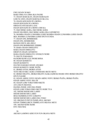EWE OZAIN WAKO
BAKE OMA IYA OMA IKA PAURE
73. OSAIN BARUKAN, OSAIN BARUKAN
LERI NI AWO, OSAIN BARUKAN IKA SA
74. OSAIN KINI KINI IFA MOWA
OSAIN KINI KINI IFA MOWA
ORISAYE OTI OZAIN LAYE
OSAIN KINI KINI IFA MOWA ODI KA
75. EKO MOKI AGBA, EKO MOKI AGBA
OSAIN NILODEO, EKO MOKI AGBA OSA LOFOBEYO
76. MAMBA OSAIN LUMAMBA LODE MAMBA OSAIN LUMAMBA LODE OSAIN
IKO, MAMBA LUMAMBA LODE OFUN FUNDA
77. OSAIN ONI, BOMBOSHE
OSAIN ONI, BOMBOSHE
BANGO EDUN ARA BELE
OSAIN ONI BOMBOSHE EDIBRE
78. BABA OSAIN OMOLOYU
BABA OSAIN OMOLOYU
OROFUN OSAIN AFEMOYU
BABA OSAIN OMOLOYU OYEKUN WORI
79. EKUTE PARAMAO
OLOGBO KOWA ILE IWORI BOSA
80. OSAIN KOSHEYU
OSAIN KOSHEYU
OLUWO SARAKO OZAIN AWAKO
OSAIN KOSHEYU OGBE WEÑE
81. IROKO AYEO, IROKO AYEO
TETE OKUO OKU AGBA UNSHESHE IRETE MEYI
82. IROKO DILOYU, IROKO DILOYU KAKA KIMI KUMARE EWE IROKO DILOYU
OFUN NAGBE
83. OZAIN ABINU FOYU OZAIN ABINU FOYU IROKO ÑAÑA, IROKO ÑAÑA
OZAIN ABINU FOYU IKA DI
84. OZAIN LORI YOKO OMO OKETE
AYA EKUN IMANSA
OLOMA INSHE AWO MA INSHE
OZAIN LORI YOKO OMO OKETE OGBE TUA
102. SHEMI SHEMI SHE LARIO
SHEMI SHEMI SHE LARIO
BOLO KIMBOLO OYU LOKOYU
SHEMI SHEMI SHE LARIO OSA YEKU
103. OKUKO FUNFUN PAMILAWA AKUKO
OZAIN TIMBELORUN TIMBELAYE OKANA MEYI
104. AKUKO KERE KERE
OYU MAI MAI
38.
AKUKO LAMIWO ADIE FUN FUN OKANA MEYI
45
 