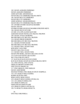 105. OZAIN AGBADO OMIROKO
OZAIN AGBADO OMIROKO
ASHE KOYARE ADESHERALE
OZAIN BELUYE OMIROKO OKANA MEYI
106. OZAIN BELUYE OMIROKO
OZAIN BELUYE OMIROKO
ASHE KOMALE ADABASHEBALE
OZAIN BELUYE OMIROKO OKANA MEYI
107. OYOBO OYOBO OZAIN KUMAMBO
OZAIN AWAYE
OYOBO OYOBO OZAIN KUMAMBO OTRUPON MEYI
108. OZAIN OGUN GUN IRE
AYARE ATA EPO, KANIO KAN ERE
AGBANIO OZAIN WENILAYE OKANA TRUPON
109. OZAIN AYEGUI KOROPO
IRO IRO IROLAYE IRO OSA TRUPON
110. OZAIN OBEDE KOROPO
IRO IRO IROLAYE IRO OSA TRUPON
111. OZAIN EYEWIN BAMI
IRO IRO IROLAYE IRO OSA TRUPON
112. OZAIN FARA, OZAIN FARA
KINI KINI YANA EBO
OZAIN FARA OSA JUANI
113. OZAIN FARA, OZAIN FARA
OZAIN OÑI MORA, OZAIN FARA OSA JUANI
114. GAN GAN OZAIN AKUELEKU
IKU UNLO OKANA MEYI
115. KAN KAN KAN KAN KULESHO
KAN KAN BABA OZAIN KUANILO OKANA MEYI
116. EWE OYEYE, EWE OYEYE
OBEKAN OROIÑA KOMO EWE
EWE OYEYE OBARA SA
117. EWE OKIKAN, EWE OKIKAN
OZAIN ASHUMOMI
SHANGO WOMA EWE OKIKAN OFUN TEMPOLA
118. AYA BAKUN BELE KOIMA
KOIMA KUPUMA MIO
BEKUANIYE BEKUANIYE
AYA BAKUN BOLE KOIMA OTURA SA
119. AYA BEKUN ODOLATO
AYA BEKUN ODOLAO
ODOLOWANI ODOLOYARE
AYA BEKUN ODOLA OTURA SA
120. TA RUKUTA BABA RUKUTA
39.
OYO NILE ORUNMILA
46
 