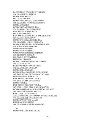 OLOYU EKUN AWORIRE OYEKUN DI
134. OZAIN MONI KELETO
OZAIN MONI KELETO
OYU MAMA OZAIN
OZAIN MONI KELETO OGBE YONO
135. OZAIN EÑI ÑAWO OZAIN ÑAWO
OZAIN AGOGORO
OZAIN EÑI ÑAWO OGBE TUA
136. BAN BAN OZAIN BOGUEDE
BAN BAN OZAIN BOGUEDE
ORI IFA BENSHAWO
BAN BAN OZAIN BOGUEDE BABA EJIOGBE
137. OZAIN ABE BEBEWA
OZAIN IGUI MOYARE OGBE TUA
138. OZAIN ERI LOKUN ERI BAWA
OZAIN BORIBSHE ERI BAWAO OGBE SHE
139. WADE WADE BOBI INA
WADE WADE BOBI INA
OZAIN MADE LOBI INA
WADE WADE LOBI ORO ODI MEYI
140. IKI MAWA OLOKUN
ORUNMILA TENTEMITERO
IKI MAWA OLOKUN
OZAIN TENTEMITERO BABA EJIOGBE
141. OZAIN NILAYE
BEREWAO NILAYE OSHE MIWO
142. OZAIN BABA UN BABA
OZAIN BABA UN BARA
OZAIN BOBALEYO OMIO IWORI BOGBE
143. EWE AFOMA EWE AFOMA YIKI YIKI
OSHISHE OZAIN SHISHE IFA
EWE AFOMA OGUNDA TETURA
144. EWE AFOMA EWE AFOMA
OZAIN TETURA
EWE AFOMA OGUNDA TETURA
145. ONIKI LAWA ABOLA NILEWA OZAIN
OZAIN ONIKI LAWA ABOLA NILEWA IKA MEYI
146. EWE LOWY OZAIN AWOYE
EWE LOWY OZAIN AWOYE
ARIKU OMO EWE LOYE OZAIN AWOYE OGBE ATE
147. OZAIN KAYE OYEMI MAYIO
OZAIN KAYE OYEMI MAYIO
EMI SHAWO MOSHAWE
148. OZAIN ONI ASHE BEMI OBABO
41.
OZAIN ONI ASHE BEMI OBABO
48
 