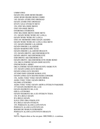 UMBO OWO
OZAIN ONI ASHE BEMI OBABO
ASHE BEMI OBABO IROSO UMBO
149. OZAIN ATORI EWE ORISHAO
OZAIN ATORI EWE ORISHAO
EFUFU LELE OYEKUN MEYI
150. EWE MA OSHE IBOYE
EWE FIN OSHE IBOYE
OTOROMA OTOROFIN
EWE MA OSHE IBOYE OSHE MEYI
151. OZAIN WERE WERE OU LANLA
OZAIN WERE WERE OU LANLA
EWE OU MOMODE OMO OZAIN AGODO
OZAIN WERE WERE OU LANLA OSA MEYI
152. OZAIN OMODE LALADEMI
OZAIN OMODE LALADEMI
OZAIN MARIWO OPE YEYE
OZAIN OMODE LALADEMI ORAGUN
153. OZAIN OROYU AKUEREMOKUETE
OZAIN AROYE AKUEREMOKUETE
EMI OROYE AKUEREMOKUETE
OZAIN OROYU AKUEREMOKUETE OGBE ROSO
154. OKUA EMERE OZAIN OSHE KUOTU
EWEMI BAWA ARIKU
OKUA EMERE OZAIN OSHE KUOTU OGBE FUN
155. OZAIN LOMA GUN SHAWO
OZAIN LOMA GUN SHAWO
AYAMO ISHE EJIOGBE KOBALAYE
OZAIN LOMA GUN SHAWO BABA EJIOGBE
156. AGBA YEKU YEKU OZAIN ORIWA
AGBA YEKU YEKU OZAIN ORIWA
OLOMO ATEWORO
AGBA YEKU YEKU OZAIN ARIWA OYEKUN PAKOSHE
157.OZAIN OGOROYE BA A EE
OZAIN OGOROYE BA A EE
ODUA ATEWORO
OZAIN OGOROYE BA A EE OYEKUN TESIA
158. IFA IRELE OZAIN
IFA IRELE OZAIN
ILELE EWE OBA FEKOLAYE
IFA IRELE OZAIN OYEKUN
159. PEREGUN ALAWA LOTUNTUN
PEREGUN ALAWA LOTUNTUAN
BOGBO DE MARUN EFIROMINI
PEREGUN ALAWA LOTUNTUN ORAGUN
42.
NOTA: Depois disto se faz oro para ORUNMILA e continua.
49
 