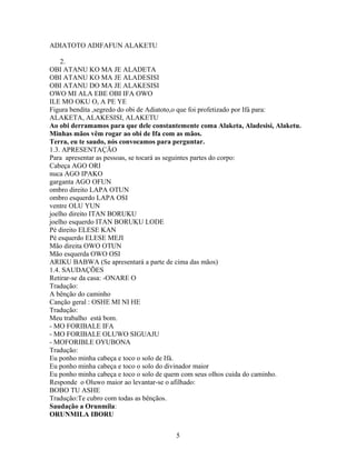 ADIATOTO ADIFAFUN ALAKETU
2.
OBI ATANU KO MA JE ALADETA
OBI ATANU KO MA JE ALADESISI
OBI ATANU DO MA JE ALAKESISI
OWO MI ALA EBE OBI IFA OWO
ILE MO OKU O, A PE YE
Figura bendita ,segredo do obi de Adiatoto,o que foi profetizado por Ifá para:
ALAKETA, ALAKESISI, ALAKETU
Ao obi derramamos para que dele constantemente coma Alaketa, Aladesisi, Alaketu.
Minhas mãos vêm rogar ao obi de Ifa com as mãos.
Terra, eu te saudo, nós convocamos para perguntar.
1.3. APRESENTAÇÃO
Para apresentar as pessoas, se tocará as seguintes partes do corpo:
Cabeça AGO ORI
nuca AGO IPAKO
garganta AGO OFUN
ombro direito LAPA OTUN
ombro esquerdo LAPA OSI
ventre OLU YUN
joelho direito ITAN BORUKU
joelho esquerdo ITAN BORUKU LODE
Pé direito ELESE KAN
Pé esquerdo ELESE MEJI
Mão direita OWO OTUN
Mão esquerda OWO OSI
ARIKU BABWA (Se apresentará a parte de cima das mãos)
1.4. SAUDAÇÕES
Retirar-se da casa: -ONARE O
Tradução:
A bênção do caminho
Canção geral : OSHE MI NI HE
Tradução:
Meu trabalho está bom.
- MO FORIBALE IFA
- MO FORIBALE OLUWO SIGUAJU
- MOFORIBLE OYUBONA
Tradução:
Eu ponho minha cabeça e toco o solo de Ifá.
Eu ponho minha cabeça e toco o solo do divinador maior
Eu ponho minha cabeça e toco o solo de quem com seus olhos cuida do caminho.
Responde o Oluwo maior ao levantar-se o afilhado:
BOBO TU ASHE
Tradução:Te cubro com todas as bênçãos.
Saudação a Orunmila:
ORUNMILA IBORU
5
 