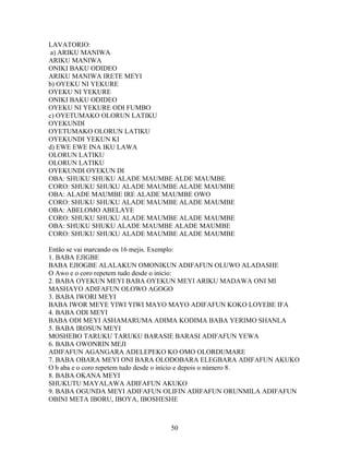LAVATORIO:
a) ARIKU MANIWA
ARIKU MANIWA
ONIKI BAKU ODIDEO
ARIKU MANIWA IRETE MEYI
b) OYEKU NI YEKURE
OYEKU NI YEKURE
ONIKI BAKU ODIDEO
OYEKU NI YEKURE ODI FUMBO
c) OYETUMAKO OLORUN LATIKU
OYEKUNDI
OYETUMAKO OLORUN LATIKU
OYEKUNDI YEKUN KI
d) EWE EWE INA IKU LAWA
OLORUN LATIKU
OLORUN LATIKU
OYEKUNDI OYEKUN DI
OBA: SHUKU SHUKU ALADE MAUMBE ALDE MAUMBE
CORO: SHUKU SHUKU ALADE MAUMBE ALADE MAUMBE
OBA: ALADE MAUMBE IRE ALADE MAUMBE OWO
CORO: SHUKU SHUKU ALADE MAUMBE ALADE MAUMBE
OBA: ABELOMO ABELAYE
CORO: SHUKU SHUKU ALADE MAUMBE ALADE MAUMBE
OBA: SHUKU SHUKU ALADE MAUMBE ALADE MAUMBE
CORO: SHUKU SHUKU ALADE MAUMBE ALADE MAUMBE
Então se vai marcando os 16 mejis. Exemplo:
1. BABA EJIGBE
BABA EJIOGBE ALALAKUN OMONIKUN ADIFAFUN OLUWO ALADASHE
O Awo e o coro repetem tudo desde o início:
2. BABA OYEKUN MEYI BABA OYEKUN MEYI ARIKU MADAWA ONI MI
MASHAYO ADIFAFUN OLOWO AGOGO
3. BABA IWORI MEYI
BABA IWOR MEYE YIWI YIWI MAYO MAYO ADIFAFUN KOKO LOYEBE IFA
4. BABA ODI MEYI
BABA ODI MEYI ASHAMARUMA ADIMA KODIMA BABA YERIMO SHANLA
5. BABA IROSUN MEYI
MOSHEBO TARUKU TARUKU BARASIE BARASI ADIFAFUN YEWA
6. BABA OWONRIN MEJI
ADIFAFUN AGANGARA ADELEPEKO KO OMO OLORDUMARE
7. BABA OBARA MEYI ONI BARA OLODOBARA ELEGBARA ADIFAFUN AKUKO
O b aba e o coro repetem tudo desde o início e depois o número 8.
8. BABA OKANA MEYI
SHUKUTU MAYALAWA ADIFAFUN AKUKO
9. BABA OGUNDA MEYI ADIFAFUN OLIFIN ADIFAFUN ORUNMILA ADIFAFUN
OBINI META IBORU, IBOYA, IBOSHESHE
50
 