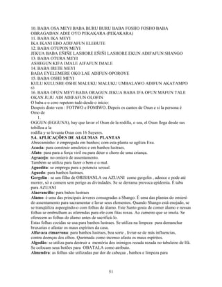 10. BABA OSA MEYI BABA BURU BURU BABA FOSHO FOSHO BABA
OBRAGADAN ADIE OYO PEKAKARA (PEKAKARA)
11. BABA IKA MEYI
IKA IKANI EBO ADIFAFUN ELEBUTE
12. BABA OTUPON MEYI
JEKUA BABA EÑIÑE LASHORE EÑIÑI LASHORE EKUN ADIFAFUN SHANGO
13. BABA OTURA MEYI
ASHEGUN KIFA IMALE AIFAFUN IMALE
14. BABA IRETE MEYI
BABA EYELEMERE OKO LAE ADIFUN OPOROYE
15. BABA OSHE MEYI
KULU KULUSHE OSHE MALUKU MALUKU UMBALAWO ADIFUN AKATAMPO
63
16. BABA OFUN MEYI BABA ORAGUN JEKUA BABA IFA OFUN MAFUN TALE
OKAN JUJU ADI ADIFAFUN OLOFIN
O baba e o coro repetem tudo desde o início:
Despois disto vem : FOTIWO e FOMIWO. Depois os cantos de Osun e si la persona é
Omo de
1.
OGGUN (EGGUNA), hay que lavar el Osun de la rodilla, o sea, el Osun llega desde sus
tobilloa a la
rodilla y se levanta Osun con 16 Suyeres.
5.4. APLICAÇÕES DE ALGUMAS PLANTAS
Abrecaminho: é empregada em banhos; com esta planta se agiliza Exu.
Acacia: para construir amuletos e em banhos lustraes.
Afato: para para a força viril ou para deter o choro de uma criança.
Agracejo: no omieró de assentamento.
Também se utiliza para fazer o bem e o mal.
Aguedita: se emprega para a potencia sexual.
Aguedo: para banhos lustraes.
Gergelin : se um filho de ORISHANLA ou AZUANI come gergelin , adoece e pode até
morrer, só o comem sem perigo as divindades. Se se derrama provoca epidemia. É tabu
para AZUANI
Alacrancillo: para bahos lustraes
Alamo: é uma das principais árvores consagradas a Shango. É uma das plantas do omieró
do assentamento para sacramentar e lavar seus elementos. Quando Shango está enojado, se
se tranqüiliza aspeegindo-o com folhas de álamo. Este Santo gosta de comer álamo e nessas
folhas se embrulham as oferendas para ele com fitas roxas. Ao carneiro que se imola. Se
oferecem as folhas do álamo antes de sacrificá-lo.
Estas folhas cozidas se usa para banhos lustraes. Se utiliza na limpeza para demanchar
bruxarias e afastar os maus espíritos da casa.
Alfavaca cimarrona: para banhos lustraes, boa sorte , livrar-se de más influencias,
contra doenças dos olhos. Queimada como incenso afasta os maus espíritos.
Algodão: se utiliza para destruir a memória dos inimigos rezada rezada no tabuleiro de Ifá.
Se colocam seus botões para OBATALA como atributo.
Almendra: as folhas são utilizadas par dor de cabeçaa , banhos e limpeza para
51
 