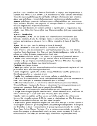 purificar a casa e obter boa sorte. O azeite de almendra se emprega para lamparinas que se
acendem para ORISHANLA e OBATALA. Suas folhas vão para o omiero, também seus
frutos são dados as galinhas que são sacrificadas tanto para Obatala como para Orunmila.
Amor seco: as folhas e a raiz se trabalham para unir matrimoneos y relações desfeitas.
Apasote: as folhas servem como condimento para comida dos Orishas, para amarrar uma
língua.indiscreta. Mesclada com sangue de ave serve para fortalecer e organismo, também é
utilizada em problemas de parasitos intestinais.
Ayua: para fazer desunião . Os haitianos utilizam os espinhos para se resguardar do mau
olhado e para Abiku. Em Cuba se põem para Shango um pedaço do tronco para proteção e
reforço.
Açucena. Para banhos.
Bayoneta(PEREGÚN): Uma das plantas mais importantes nos assentamentos para
terminar a cerimonia. É uma das principais plantas do Omieró de Osain, se utiliza no
emplasto que se coloca na cabeça do Iyawo. Adorna o santuário de Ogun. É Odu Ofun
Meji.
Bejuco Ubi: serve para lavar las pedras y atributos de Yemonjá.
Bejuco Enredado: se utiliza para desviar os caminhos dos inimigos.
Cacto branco: é uma das primeiras ervas que viajaram para a terra , não pode faltar no
omieró de Osain. Se diz que o Ewe Tete pode tudo. Se recomenda que ao fechar um Ebo se
coloque um pedaço desta esta erva para obter vitória total.
Botão de Ouro: usado en omiero, com esta erva se prepara um pó para atrair homens.
Caimito: como estimulante para fazer Oya trabalhar a favor de determinada pessoa.
Também se diz que propicia descoberta dos inimigos. Atrvés do Odu Otura Niko se põe
um galho atrás da porta da casa para afastar os inimigos.
Caisimón: para banhos lustraes.
Canela: para mulher que quer atrair um homeme se le aconseja misturar os pós faciais com
pó de canela. Serve para homenagear os Orishas.
Caoba: esta planta é sagrada. Dos Orishas: Shango, Oduduwa e Odu Osa gostan que se
lhes ofereça sacrifício ao redor desta árvore.
Cebolla: Bem picada para misturar com incenso e afastar as más influncias.
Cedro: atrás da porta se ata uma cruz de cedro com fita roxa para que o mal nunca entre na
casa. Cedro fêmea para os homens e cedro macho para as mulheres.
Ceiba:para banhos lustraes. Ao seu redor se colocam oferendas dedicadas a Obatala,
Orishanla,Shango e Oduduwa. Se diz que os africanos en Cuba consagraram estea árvore
como a mais importante, donde nala repousam todos os Orishas.
Celestina azul: se utiliza na região para banhos lustraes antes de empreender viagens.
Cerraja: é utilizada para preparar o Oshinshin de Osun na cerimônia do río, asím como em
outras oferendas que se fazem no rio para este santo. Serve para amarrar.
Ciruela: é a árvore predileta de Oya, seu pau de batalha, os galhos são colhidos para
limpeza. São colocados no trono de Elegba cuando se esta iniciando um filho deste santo.
Copal: se usa em banhos lustraes, para obter moral e respeito.
Corojo/ dendê: quando Shago está enojado com seus filhos, para que se acalme e perdoe se
lava sua pedra e os búzios que a acompanham em dendê engrossado (manteca de corojo) e
mel de abelhas. O dendê é uma substancia de grande importancia no culto dos Orishas,
Eshu, Ogun, Oshosi, Shango, Azojuano e Oya se mantêm sempre untados com dendê. A
certos alimentos que se oferecem às divindades se passa sempre um pouco de dendê, ao
milho tostado de Eshu e Oya, no pão e na espiga de milho de Azojuano (Sankpana).
52
 