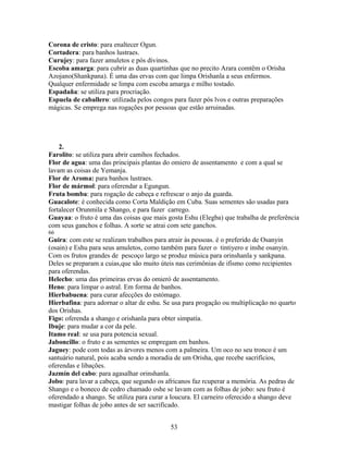 Corona de cristo: para enaltecer Ogun.
Cortadera: para banhos lustraes.
Curujey: para fazer amuletos e pós divinos.
Escoba amarga: para cubrir as duas quartinhas que no precito Arara comtêm o Orisha
Azojano(Shankpana). É uma das ervas com que limpa Orishanla a seus enfermos.
Qualquer enfermidade se limpa com escoba amarga e milho tostado.
Espadaña: se utiliza para procriação.
Espuela de caballero: utilizada pelos congos para fazer pós lvos e outras preparações
mágicas. Se emprega nas rogações por pessoas que estão arruinadas.
2.
Farolito: se utiliza para abrir camihos fechados.
Flor de agua: uma das principais plantas do omiero de assentamento e com a qual se
lavam as coisas de Yemanja.
Flor de Aroma: para banhos lustraes.
Flor de mármol: para oferendar a Egungun.
Fruta bomba: para rogação de cabeça e refrescar o anjo da guarda.
Guacalote: é conhecida como Corta Maldição em Cuba. Suas sementes são usadas para
fortalecer Orunmila e Shango, e para fazer carrego.
Guayaa: o fruto é uma das coisas que mais gosta Eshu (Elegba) que trabalha de preferência
com seus ganchos e folhas. A sorte se atrai com sete ganchos.
66
Guira: com este se realizam trabalhos para atrair às pessoas. é o preferido de Osanyin
(osain) e Eshu para seus amuletos, como também para fazer o tintiyero e inshe osanyin.
Com os frutos grandes de pescoço largo se produz música para orinshanla y sankpana.
Deles se preparam a cuias,que são muito úteis nas cerimônias de ifismo como recipientes
para oferendas.
Helecho: uma das primeiras ervas do omieró de assentamento.
Heno: para limpar o astral. Em forma de banhos.
Hierbabuena: para curar afecções do estómago.
Hierbafina: para adornar o altar de eshu. Se usa para progação ou multiplicação no quarto
dos Orishas.
Figo: oferenda a shango e orishanla para obter simpatía.
Ibuje: para mudar a cor da pele.
Itamo real: se usa para potencia sexual.
Jaboncillo: o fruto e as sementes se empregam em banhos.
Jaguey: pode com todas as árvores menos com a palmeira. Um oco no seu tronco é um
santuário natural, pois acaba sendo a moradia de um Orisha, que recebe sacrifícios,
oferendas e libações.
Jazmín del cabo: para agasalhar orinshanla.
Jobo: para lavar a cabeça, que segundo os africanos faz rcuperar a memória. As pedras de
Shango e o boneco de cedro chamado oshe se lavam com as folhas de jobo: seu fruto é
oferendado a shango. Se utiliza para curar a loucura. El carneiro oferecido a shango deve
mastigar folhas de jobo antes de ser sacrificado.
53
 