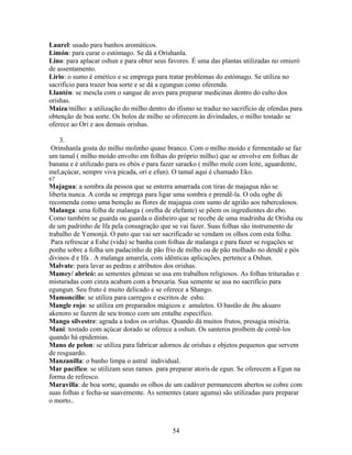 Laurel: usado para banhos aromáticos.
Limón: para curar o estómago. Se dá a Orishanla.
Lino: para aplacar oshun e para obter seus favores. É uma das plantas utilizadas no omieró
de assentamento.
Lirio: o sumo é emético e se emprega para tratar problemas do estómago. Se utiliza no
sacrifício para trazer boa sorte e se dá a egungun como oferenda.
Llantén: se mescla com o sangue de aves para preparar medicinas dentro do culto dos
orishas.
Maíza/milho: a utilização do milho dentro do ifismo se traduz no sacrifício de ofendas para
obtenção de boa sorte. Os bolos de milho se oferecem às divindades, o milho tostado se
oferece ao Ori e aos demais orishas.
3.
Orinshanla gosta do milho molinho quase branco. Com o milho moído e fermentado se faz
um tamal ( milho moído envolto em folhas do próprio milho) que se envolve em folhas de
banana e é utilizado para os ebós e para fazer saraeko ( milho mole com leite, aguardente,
mel,açúcar, sempre viva picada, ori e efun). O tamal aqui é chamado Eko.
67
Majagua: a sombra da pessoa que se enterra amarrada con tiras de majagua não se
liberta nunca. A corda se emprega para ligar uma sombra e prendê-la. O odu ogbe di
recomenda como uma bemção as flores de majagua com sumo de agrião aos tuberculosos.
Malanga: uma folha de malanga ( orelha de elefante) se põem os ingredientes do ebo.
Como também se guarda ou guarda o dinheiro que se recebe de uma madrinha de Orisha ou
de um padrinho de Ifa pela consagração que se vai fazer. Suas folhas são instrumento de
trabalho de Yemonjá. O pato que vai ser sacrificado se vendam os olhos com esta folha.
Para refrescar a Eshe (vida) se banha com folhas de malanga e para fazer se rogações se
ponhe sobre a folha um padacinho de pão frio de milho ou de pão molhado no dendê e pós
divinos d e Ifa . A malanga amarela, com idênticas aplicações, pertence a Oshun.
Malvate: para lavar as pedras e atributos dos orishas.
Mamey/ abricó: as sementes gêmeas se usa em trabalhos religiosos. As folhas trituradas e
misturadas com cinza acabam com a bruxaria. Sua semente se usa no sacrifício para
egungun. Seu fruto é muito delicado e se oferece a Shango.
Mamoncillo: se utiliza para carregos e escritos de eshu.
Mangle rojo: se utiliza em preparados mágicos e amuletos. O bastão de ibu akuaro
akenoro se fazem de seu tronco com um entalhe específico.
Mango silvestre: agrada a todos os orishas. Quando dá muitos frutos, presagia miséria.
Mani: tostado com açúcar dorado se oferece a oshun. Os santeros proíbem de comê-los
quando há epidemias.
Mano de pelon: se utiliza para fabricar adornos de orishas e objetos pequenos que servem
de resguardo.
Manzanilla: o banho limpa o astral individual.
Mar pacífico: se utilizam seus ramos para preparar atoris de egun. Se oferecem a Egun na
forma de refresco.
Maravilla: de boa sorte, quando os olhos de um cadáver permanecem abertos se cobre com
suas folhas e fecha-se suavemente. As sementes (atare aguma) são utilizadas para preparar
o morto..
54
 