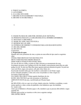 4. TOQUE NA PORTA
5. LAVATORIO
6. A LA GBA NFO GEDE
7. OBI OMI TUTO GUERREIRO Y MATANÇA
8. OBI OMI TUTO ORUNMILA
5.
9. COGER PLUMAS DE ADIE POR AWOSES (JUJU MUÑAÑA)
10. PONER PLUMAS EN LA LERI (MUJER) EN EL HOMBRO (HOMBRES)
11. MATANZA A ORUNMILA
12. MAMU RA ADIE, MAU OTI PUPUA
13. REFRESCAR LAS ADIE
14. ENTREGA DE OMIERO Y CONSEJOS PARA LOS DIAS RESTANTES
15. DIA DEL MEDIO
16. DIA DE ITA
Cerimoniais
1. Preparação de egun.
Quando não exite juramento de orun, se pinta em uma telha do tipo canal os seguintes
odus:
OTURA NIKO IRETE KUTAN OGUNDA FUN
IRETE YERO OGUNDA BIODE ORAGUN
OSHE PARUE OYEKUN PITI OYEKU MEJI
No caso de não ter a telha, se pinta no chão, próximo ao encanamento da casa.
Se prepara um prato com 9 pedaços de obi com dendê e uma pimenta maravilha em cada
pedaço de obi. Se não tem Marvilha (atare aguma) pode por pimenta da guiné. Se porá um
vaso com flores, água com açúcar, café, pão, leite, fumo, etc...
Se procede trazendo todos que vão receberr e colocando-os em frente a egun.
O awo oficiante prenderá 2 velas com a reza de prender as velas a Egun (2)
Se rezará a Egun (odi meji)
WA NIHIN ARA ORUN Veham aqueles familiares do céu.
KI IDU ARA WO NILE que não recusamos os familiares
ADIFAFUN EGUN da casa, o profetizado por Ifá para Egun.
70
dar MO-JUBA e diz se o que vai se fazer, dando conta dos ikofafun e awafakan, e seuis
nomes apelicos e odus o nome do padrinho e dos babalawos que vão trabalhar.
Se rezará o obi.
Antes que el Babalawo oficiante jogue o obi, mandará a que as pessoas dêm dobale e segue
jogando obi.
Quando egun aceitar se examina os obis com a seguinte cantiga:
OBI AWERE OBI BI
56
 