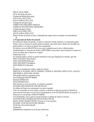 OKUN AWA OSHE
Se for dar bicho de pena
Cantiga de bebida para egun.
OTI LAYE, OTI LAYE
EGUN LOWA OTI LAYE
Cantiga de mel para egun.
UMBLO WO OÑI ONIO AKIKAN
UMBALO WO OÑI ONIO AKOKORO
Cantiga de água a Egun.
OMI LAYE OMI LAYE
EGUN LOWA OMI LAYE
Depois de dar eje pode-se fazer a chamada dos eguns com as cantigas correspondentes.
6.
2. Preparação do ikoko de osanyin.
Se tomará um ikoko de grande, no qual se marcará o bordo superior e se marcarão quatro
linhas, como se fossem os quatro pontos cardeais, quer dizer que o ikoko fica dividido em
quatro partes e se coloca no quarto de consagração.
Se coloca a erva de OSANYIN en una cesta, separada una de otra y diferenciadas,
imediatamente se colocará em frente a ORUNMILA uma estera, que será para se colocar as
ervas na ordem que se descreve a seguir.
Ordem das ervas.
Se colocará sobre a estera as quatro primeiras ervas que chegaram ao mundo, que são:
EWE TETENIFA Bleo blanco
EWE PAPASIMI beldroega
EWE ODUNDUN Prodigiosa
EWE PEREGUN Baioneta
71
Después se pondrán por orden, según los santos:
OBATALA, ELEGBA, OGUN, OSHOSI, YEMAYA, SHANGO, SHUN, OYA, AGAYU,
ORUNMILA, ZOJUANO, OSAIN.
Não podem faltar as seguintes ervas:
Erva Hedionda EWETO MODE
Baioneta PEREGUN
Peônia IWERIYEYE
Para colocar as ervas na esteira, se cantará o seguinte:
SUYERE EWE OSANYIN ATE MO WAYE
As folhas de Osain nós colocamos e eu estou rogando.
Uma vez colocadas as ervas sobre a esteira, se sentam ao lado da cazuela de OSAIN os
awos mais jovens que à voz do Awo vão picando as ervas de OSAIN dentro da cazuela. A
última erva a ser picada é EWETO MODE
(erva hedionda), com a qual se tocam primeiro a cabeça de todos os awoses.
CANTOS PARA ENTREGAR ERVAS PARA PICAR
REZA: BAWA IKOKO OSAIN /Esta erva vai na cazuela)
SUYERE: TETE RE GUN EWE ODARA
TETE RE GUN EWE OSAIN
Traducção:
Rápidamente rompemos as ervas que estão bem.
57
 