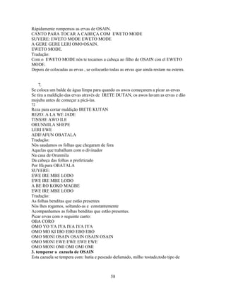 Rápidamente rompemos as ervas de OSAIN.
CANTO PARA TOCAR A CABEÇA COM EWETO MODE
SUYERE: EWETO MODE EWETO MODE
A GERE GERE LERI OMO OSAIN.
EWETO MODE.
Tradução:
Com o EWETO MODE nós te tocamos a cabeça ao filho de OSAIN con el EWETO
MODE.
Depois de colocadas as ervas , se colocarão todas as ervas que ainda restam na esteira.
7.
Se coloca um balde de água limpa para quando os awos começarem a picar as ervas
Se tira a maldição das ervas através de IRETE DUTAN, os awos lavam as ervas e dão
mojuba antes de começar a picá-las.
72
Reza para cortar maldição IRETE KUTAN
REZO: A LA WE JADE
TINSHE AWO ILE
ORUNMILA SHEPE
LERI EWE
ADIFAFUN OBATALA
Tradução:
Nós saudamos os folhas que chegaram de fora
Aquelas que trabalham com o divinador
Na casa de Orunmila
Da cabeça das folhas o profetizado
Por Ifá para OBATALA
SUYERE:
EWE IRE MBE LODO
EWE IRE MBE LODO
A BE RO KOKO MAGBE
EWE IRE MBE LODO
Tradução:
As folhas benditas que estão presentes
Nós lhes rogamos, soltando-as e constantemente
Acompanhamos as folhas benditas que estão presentes.
Picar ervas com o seguinte canto:
OBA CORO
OMO YO YA IYA IYA IYA IYA
OMO MO KI IBO EBO EBO EBO
OMO MONI OSAIN OSAIN OSAIN OSAIN
OMO MONI EWE EWE EWE EWE
OMO MONI OMI OMI OMI OMI
3. temperar a cazuela de OSAIN
Esta cazuela se tempera com: hutia e pescado defumado, milho tostado,todo tipo de
58
 
