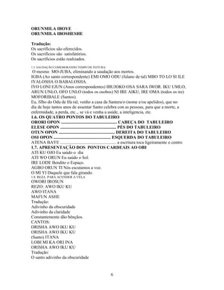 ORUNMILA IBOYE
ORUNMILA IBOSHESHE
Tradução:
Os sacrifícios são oferecidos.
Os sacrifícios são satisfatórios.
Os sacrifícios estão realizados.
1.5. SAUDAÇÃO COMEMORANDO TEMPO DE FEITURA:
O mesmo MO-JUBA, eliminando a saudação aos mortos.
IGBA (Ao santo correspondente) EMI OMO ODU (fulano de tal) MBO TO LO SI ILE
IYALOSHA O BABALOSHA.
IYO LONI EJUN (Anos correspondentes) IBUJOKO OSA SARA IWOR. IKU UMLO,
ARUN UNLO, OFO UNLO (todos os osobos) NI IRE AIKU, IRE OMA (todos os ire)
MOFORIBALE (Santos).
Eu, filho do Odu de Ifa ral, venho a casa da Santera/o (nome e/ou apelidos), que no
día de hoje tantos anos de assentar Santo celebra con as pessoas, para que a morte, a
enfermidade, a perda, etc.., se vá e venha a asúde, a inteligencia, etc.
1.6. OS QUATRO PONTOS DO TABULEIRO
ORORI OPON ................................................... CABEÇA DO TABULEIRO
ELESE OPON ................................................... PÉS DO TABULEIRO
OTUN OPON ................................................... DEREITA DO TABULEIRO
OSI OPON .................................................... ESQUERDA DO TABULEIRO
ATENA BAYE ................................................... a escritura toca ligeiramente o centro
1.7. APRESENTAÇÃO DOS PONTOS CARDEAIS AO OBI
ATI KU OJO Eu saúdo o día
ATI WO ORUN Eu saúdo o Sol.
IRE LODE Bendito o Espaço.
AGBO ORUN TI Nós escutamos a voz.
O MI YI Daquele que fala girando.
1.8. REZA PARA ACENDER A VELA
OWORI IROSUN
REZO: AWO IKU KU
AWO ITANA
MAFUN ASHE
Tradução:
Adivinho da obscuridade
Adivinho da claridade
Constantemente dão bênçãos.
CANTOS:
ORISHA AWO IKU KU
ORISHA AWO IKU KU
(Santo) ITANA
LOBI MI KA ORI INA
ORISHA AWO IKU KU
Tradução:
O santo adivinho da obscuridade
6
 