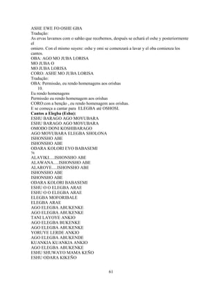 ASHE EWE FO OSHE GBA
Tradução:
As ervas lavamos com o sabão que recebemos, después se echará el oshe y posteriormente
el
omiero. Con el mismo suyere: oshe y omi se comenzará a lavar y el oba comienza los
cantos.
OBA: AGO MO JUBA LORISA
MO JUBA O
MO JUBA LORISA
CORO: ASHE MO JUBA LORISA
Tradução:
OBA: Permissão, eu rendo homenagens aos orishas
10.
Eu rendo homenagens
Permissão eu rendo homenagem aos orishas
CORO:con a benção , eu rendo homenagem aos orishas.
E se começa a cantar para ELEGBA até OSHOSI.
Cantos a Elegba (Eshu):
ESHU BARAGO AGO MOYUBARA
ESHU BARAGO AGO MOYUBARA
OMODO DONI KOSHIBARAGO
AGO MOYUBARA ELEGBA SHOLONA
ISHONSHO ABE
ISHONSHO ABE
ODARA KOLORI EYO BABASEMI
76
ALAYIKI.....ISHONSHO ABE
ALAWANA.....ISHONSHO ABE
ALAROYE.....ISHONSHO ABE
ISHONSHO ABE
ISHONSHO ABE
ODARA KOLORI BABASEMI
ESHU O O ELEGBA ARAE
ESHU O O ELEGBA ARAE
ELEGBA MOFORIBALE
ELEGBA ARAE
AGO ELEGBA ABUKENKE
AGO ELEGBA ABUKENKE
TANI LAYOYE ANKIO
AGO ELEGBA BUKENKE
AGO ELEGBA ABUKENKE
YORUYE LERDE ANKIO
AGO ELEGBA ABUKENDE
KUANKIA KUANKIA ANKIO
AGO ELEGBA ABUKENKE
ESHU SHUWAYO MAMA KEÑO
ESHU ODARA KIKEÑO
61
 