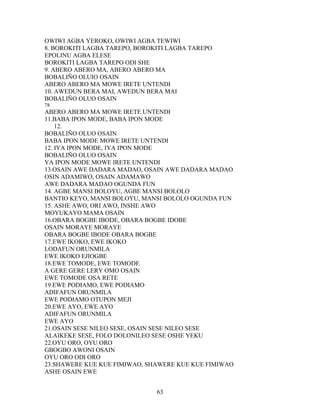 OWIWI AGBA YEROKO, OWIWI AGBA TEWIWI
8. BOROKITI LAGBA TAREPO, BOROKITI LAGBA TAREPO
EPOLINU AGBA ELESE
BOROKITI LAGBA TAREPO ODI SHE
9. ABERO ABERO MA, ABERO ABERO MA
BOBALIÑO OLUIO OSAIN
ABERO ABERO MA MOWE IRETE UNTENDI
10. AWEDUN BERA MAI, AWEDUN BERA MAI
BOBALIÑO OLUO OSAIN
78
ABERO ABERO MA MOWE IRETE UNTENDI
11.BABA IPON MODE, BABA IPON MODE
12.
BOBALIÑO OLUO OSAIN
BABA IPON MODE MOWE IRETE UNTENDI
12. IYA IPON MODE, IYA IPON MODE
BOBALIÑO OLUO OSAIN
YA IPON MODE MOWE IRETE UNTENDI
13.OSAIN AWE DADARA MADAO, OSAIN AWE DADARA MADAO
OSIN ADAMIWO, OSAIN ADAMAWO
AWE DADARA MADAO OGUNDA FUN
14. AGBE MANSI BOLOYU, AGBE MANSI BOLOLO
BANTIO KEYO, MANSI BOLOYU, MANSI BOLOLO OGUNDA FUN
15. ASHE AWO, ORI AWO, INSHE AWO
MOYUKAYO MAMA OSAIN
16.OBARA BOGBE IBODE, OBARA BOGBE IDOBE
OSAIN MORAYE MORAYE
OBARA BOGBE IBODE OBARA BOGBE
17.EWE IKOKO, EWE IKOKO
LODAFUN ORUNMILA
EWE IKOKO EJIOGBE
18.EWE TOMODE, EWE TOMODE
A GERE GERE LERY OMO OSAIN
EWE TOMODE OSA RETE
19.EWE PODIAMO, EWE PODIAMO
ADIFAFUN ORUNMILA
EWE PODIAMO OTUPON MEJI
20.EWE AYO, EWE AYO
ADIFAFUN ORUNMILA
EWE AYO
21.OSAIN SESE NILEO SESE, OSAIN SESE NILEO SESE
ALAIKEKE SESE, FOLO DOLONILEO SESE OSHE YEKU
22.OYU ORO, OYU ORO
GBOGBO AWONI OSAIN
OYU ORO ODI ORO
23.SHAWERE KUE KUE FIMIWAO, SHAWERE KUE KUE FIMIWAO
ASHE OSAIN EWE
63
 