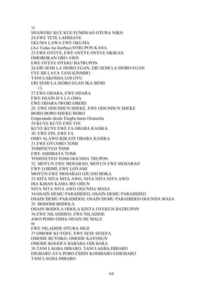 79
SHAWERE KUE KUE FUMIWAO OTURA NIKO
24.EWE TETE LAMISAYE
EKUMA LAWA EWE OKUMA
(Así Todas las hierbas) OTRUPON KANA
25.EWE OYEYE, EWE OYEYE OYEYE OKIKAN
OMOROKAN ORO AWO
EWE OYEYE OYEKU BATRUPON
26.ERI SEMI LA ISORO EGAN, ERI SEMI LA ISORO EGAN
EYE IBI LAYA TANI KINMBO
TANI LAKOSHA LOLOYU
ERI SEMI LA ISORO EGAN IKA BEMI
13.
27.EWE ODARA, EWE ODARA
EWE OSAIN IFA LA OMA
EWE ODARA IWORI OBERE
28. EWE ODUNDUN SHEKE, EWE ODUNDUN SHEKE
BORO BORO SHEKE BORO
Empezando desde Elegba hasta Orunmila
29.KUYE KUYE EWE FIN
KUYE KUYE EWE FA OBARA KASIKA
30. EWE FIN, EWE FA
OMO ALAWO KIKATE OBARA KASIKA
31.EWE OYUORO TOMI
TOMINEYEO TOMI
EWE ASHIBATA TOMI
TOMINEYEO TOMI OGUNDA TRUPON
32. MOYUN EWE MOSARAO, MOYUN EWE MOSARAO
EWE LOBIMI, EWE LOYAMI
MOYUN EWE MOSARAO OJUANI BOKA
33.NITA NITA NITA AWO, NITA NITA NITA AWO
IBA KIBAN KAMA IRE ODUN
NITA NITA NITA AWO OGUNDA MASA
34.OSAIN DEMU PARADIDEO, OSAIN DEMU PARADIDEO
OSAIN DEMU PARADIDEO, OSAIN DEMU PARADIDEO OGUNDA MASA
35. BODOMI BODOLA
OSAIN BODOLA ODOLA KINTA OYEKUN BATRUPON
36.EWE NILADIDEO, EWE NILADIDE
AWO PODO OSHA OSAIN DE MALE
80
EWE NILADIDE OTURA MEJI
37.OMODE KUYOFE, EWE SESE SESEFA
OMODE BUYOKO, OMODE KAYOSUN
OMODE KOGOFA BARABA ODI BARA
38.TANI LAGBA DIBARO, TANI LAGBA DIBARO
DIGBARO AYA PORO ESHIN KODIBARO EDIGBARO
TANI LAGBA DIBARO
64
 