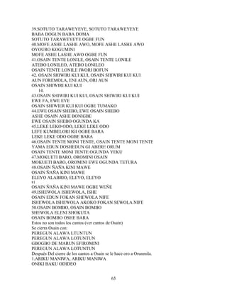 39.SOTUTO TARAWEYEYE, SOTUTO TARAWEYEYE
BABA DOGUN BABA DOMA
SOTUTO TARAWEYEYE OGBE FUN
40.MOFE ASHE LASHE AWO, MOFE ASHE LASHE AWO
OYOURO KOGUMINI
MOFE ASHE LASHE AWO OGBE FUN
41.OSAIN TENTE LONILE, OSAIN TENTE LONILE
ATEBO LONILEO, ATEBO LONILEO
OSAIN TENTE LONILE IWORI BOFUN
42. OSAIN SHIWIRI KUI KUI, OSAIN SHIWIRI KUI KUI
AUN FOREMOLA, ENI AUN, ORI AUN
OSAIN SHIWIRI KUI KUI
14.
43.OSAIN SHIWIRI KUI KUI, OSAIN SHIWIRI KUI KUI
EWE FA, EWE EYE
OSAIN SHIWIER KUI KUI OGBE TUMAKO
44.EWE OSAIN SHEBO, EWE OSAIN SHEBO
ASHE OSAIN ASHE BONIGBE
EWE OSAIN SHEBO OGUNDA KA
45.LEKE LEKO ODO, LEKE LEKE ODO
LEFE KUMBELORI IGI OGBE BARA
LEKE LEKE ODO OGBE BARA
46.OSAIN TENTE MONI TENTE, OSAIN TENTE MONI TENTE
YAMA EDUN DOSHEDUN GI ABERE ORUM
OSAIN TENTE MONI TENTE OGUNDA YEKU
47.MOKUETI BARO, OROMINI OSAIN
MOKUETI BARO, OROMINI EWE OGUNDA TETURA
48.OSAIN ÑAÑA KINI MAWE
OSAIN ÑAÑA KINI MAWE
ELEYO ALABRIO, ELEYO, ELEYO
81
OSAIN ÑAÑA KINI MAWE OGBE WEÑE
49.ISHEWOLA ISHEWOLA, ISHE
OSAIN EDUN FOKAN SHEWOLA NIFE
ISHEWOLA ISHEWOLA AKOKO FOKAN SEWOLA NIFE
50.OSAIN BOMBO, OSAIN BOMBO
SHEWOLA ELENI SHOKUTA
OSAIN BOMBO OSHE BARA
Estos no son todos los cantos (ver cantos de Osain)
Se cierra Osain con:
PEREGUN ALAWA LTUNTUN
PEREGUN ALAWA LOTUNTUN
GBOGBO DE MARUN EFIROMINI
PEREGUN ALAWA LOTUNTUN
Después Del cierre de los cantos a Osain se le hace oro a Orunmila.
1.ARIKU MANIWA, ARIKU MANIWA
ONIKI BAKU ODIDEO
65
 